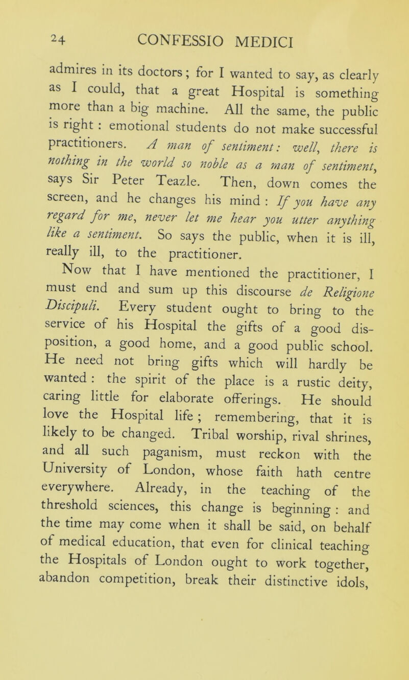 admires in its doctors; for I wanted to say, as clearly as I could, that a great Hospital is something more than a big machine. All the same, the public is right : emotional students do not make successful practitioners. A man of sentiment: well, there is nothing in the world so noble as a man of sentiment, says Sir Peter Teazle. Then, down comes the screen, and he changes his mind: If you have any regard for me, never let me hear you utter anything like a sentiment. So says the public, when it is ill, really ill, to the practitioner. Now that I have mentioned the practitioner, I must end and sum up this discourse de Religione Discipuli. Every student ought to bring to the service ot his Hospital the gifts of a good dis- position, a good home, and a good public school. He need not bring gifts which will hardly be wanted : the spirit of the place is a rustic deity, caring little for elaborate offerings. He should love the Hospital life ; remembering, that it is likely to be changed. Tribal worship, rival shrines, and all such paganism, must reckon with the University of London, whose faith hath centre everywhere. Already, in the teaching of the threshold sciences, this change is beginning : and the time may come when it shall be said, on behalf of medical education, that even for clinical teaching the Hospitals of London ought to work together, abandon competition, break their distinctive idols,