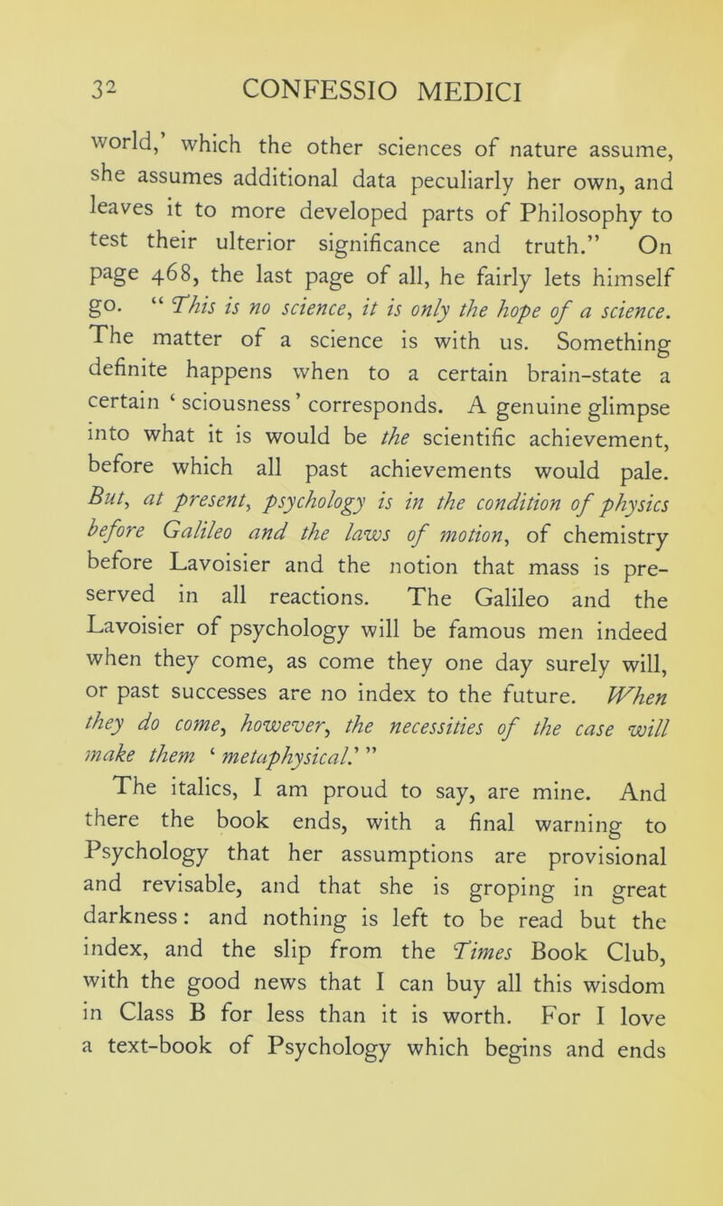 world, which the other sciences of nature assume, she assumes additional data peculiarly her own, and leaves it to more developed parts of Philosophy to test their ulterior significance and truth.” On page 468, the last page of all, he fairly lets himself go. “ 'This is no science, it is only the hope of a science. The matter of a science is with us. Something definite happens when to a certain brain-state a certain ‘ sciousness’ corresponds. A genuine glimpse into what it is would be the scientific achievement, before which all past achievements would pale. But, at present, psychology is in the condition of physics before Galileo and the laws of motion, of chemistry before Lavoisier and the notion that mass is pre- served in all reactions. The Galileo and the Lavoisier of psychology will be famous men indeed when they come, as come they one day surely will, or past successes are no index to the future. When they do come, however, the necessities of the case will make them ‘ metaphysical.’ ” The italics, I am proud to say, are mine. And there the book ends, with a final warning to Psychology that her assumptions are provisional and revisable, and that she is groping in great darkness: and nothing is left to be read but the index, and the slip from the Times Book Club, with the good news that I can buy all this wisdom in Class B for less than it is worth. For I love a text-book of Psychology which begins and ends