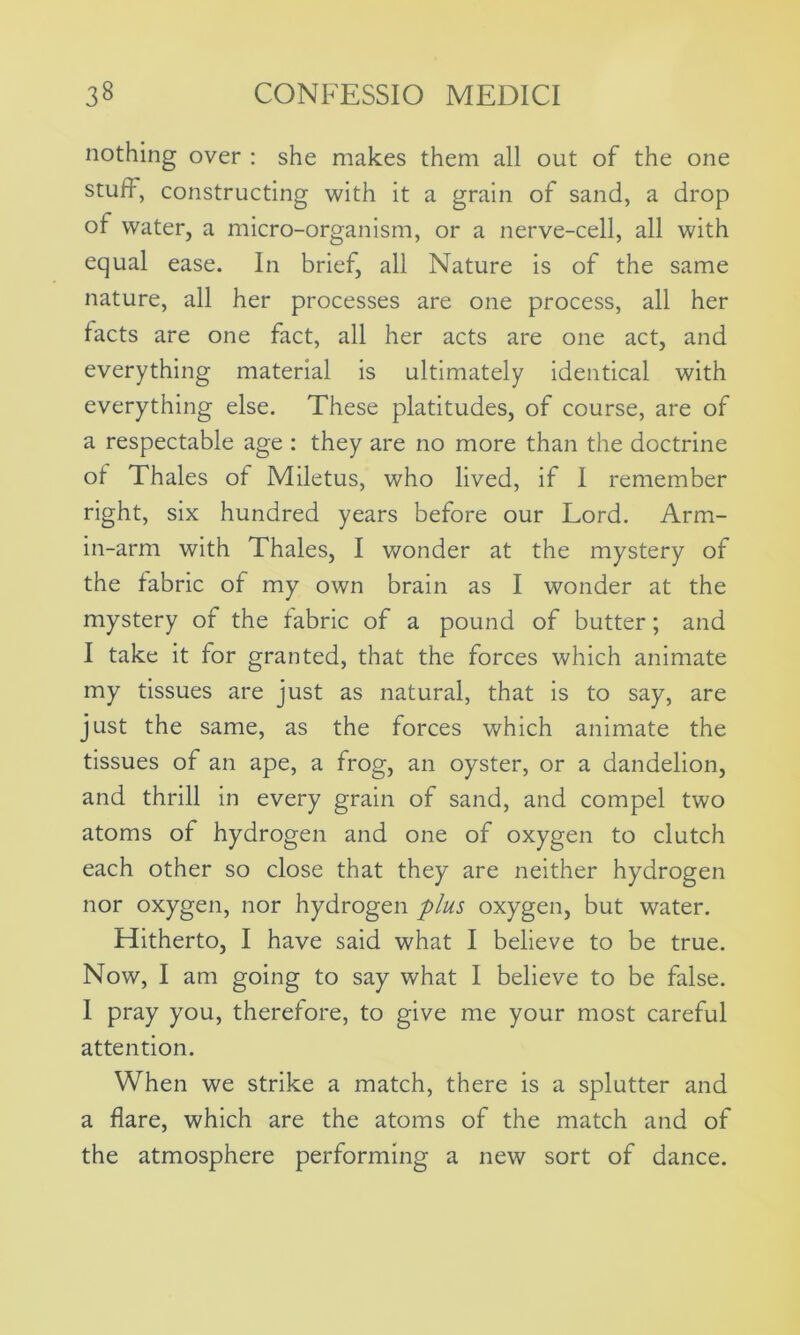 nothing over : she makes them all out of the one stuff, constructing with it a grain of sand, a drop of water, a micro-organism, or a nerve-cell, all with equal ease. In brief, all Nature is of the same nature, all her processes are one process, all her facts are one fact, all her acts are one act, and everything material is ultimately identical with everything else. These platitudes, of course, are of a respectable age : they are no more than the doctrine of Thales of Miletus, who lived, if I remember right, six hundred years before our Lord. Arm- in-arm with Thales, I wonder at the mystery of the fabric of my own brain as I wonder at the mystery of the fabric of a pound of butter; and I take it for granted, that the forces which animate my tissues are just as natural, that is to say, are just the same, as the forces which animate the tissues of an ape, a frog, an oyster, or a dandelion, and thrill in every grain of sand, and compel two atoms of hydrogen and one of oxygen to clutch each other so close that they are neither hydrogen nor oxygen, nor hydrogen plus oxygen, but water. Hitherto, I have said what I believe to be true. Now, I am going to say what I believe to be false. I pray you, therefore, to give me your most careful attention. When we strike a match, there is a splutter and a flare, which are the atoms of the match and of the atmosphere performing a new sort of dance.