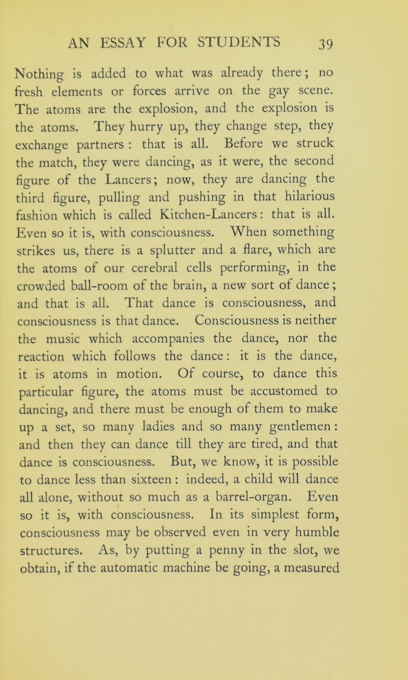 Nothing is added to what was already there; no fresh elements or forces arrive on the gay scene. The atoms are the explosion, and the explosion is the atoms. They hurry up, they change step, they exchange partners : that is all. Before we struck the match, they were dancing, as it were, the second figure of the Lancers; now, they are dancing the third figure, pulling and pushing in that hilarious fashion which is called Kitchen-Lancers: that is all. Even so it is, with consciousness. When something strikes us, there is a splutter and a flare, which are the atoms of our cerebral cells performing, in the crowded ball-room of the brain, a new sort of dance; and that is all. That dance is consciousness, and consciousness is that dance. Consciousness is neither the music which accompanies the dance, nor the reaction which follows the dance: it is the dance, it is atoms in motion. Of course, to dance this particular figure, the atoms must be accustomed to dancing, and there must be enough of them to make up a set, so many ladies and so many gentlemen : and then they can dance till they are tired, and that dance is consciousness. But, we know, it is possible to dance less than sixteen: indeed, a child will dance all alone, without so much as a barrel-organ. Even so it is, with consciousness. In its simplest form, consciousness may be observed even in very humble structures. As, by putting a penny in the slot, we obtain, if the automatic machine be going, a measured