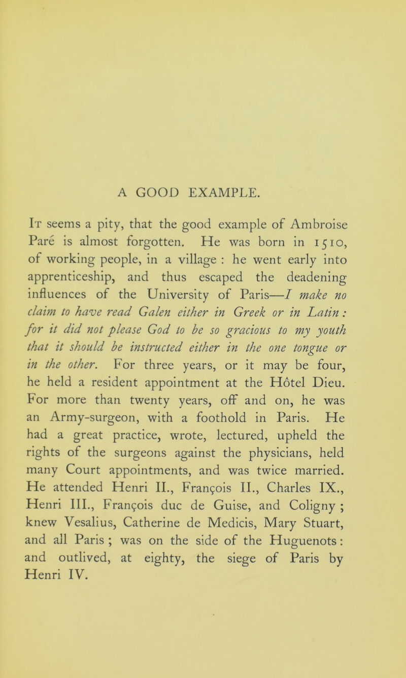 It seems a pity, that the good example of Ambroise Pare is almost forgotten. He was born in 1510, of working people, in a village : he went early into apprenticeship, and thus escaped the deadening influences of the University of Paris—I make no claim to have read Galen either in Greek or in Latin: for it did not please God to be so gracious to my youth that it should be instructed either in the one tongue or in the other. For three years, or it may be four, he held a resident appointment at the Hotel Dieu. For more than twenty years, off and on, he was an Army-surgeon, with a foothold in Paris. He had a great practice, wrote, lectured, upheld the rights of the surgeons against the physicians, held many Court appointments, and was twice married. He attended Henri II., Francis II., Charles IX., Henri III., Francois due de Guise, and Coligny ; knew Vesalius, Catherine de Medicis, Mary Stuart, and all Paris ; was on the side of the Huguenots : and outlived, at eighty, the siege of Paris by Henri IV.