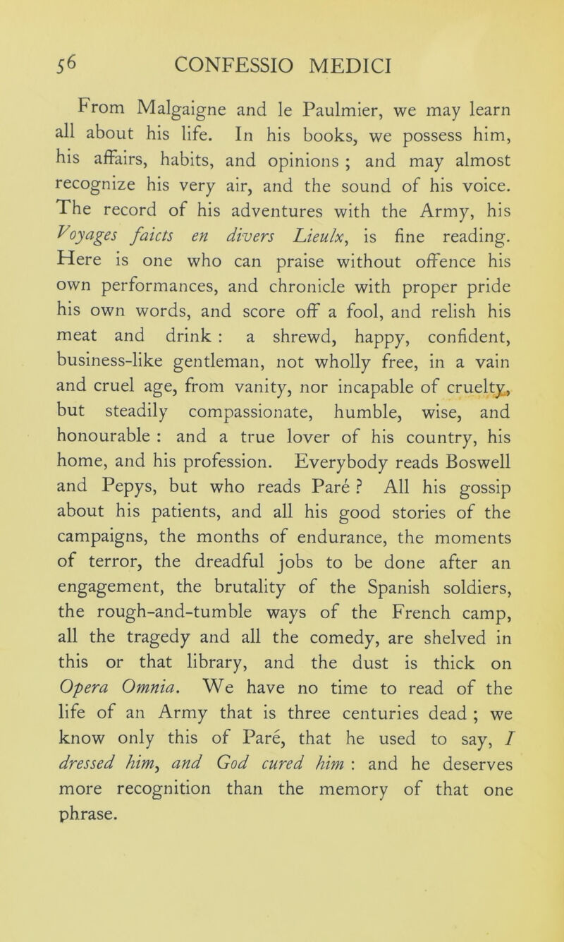From Malgaigne and le Paulmier, we may learn all about his life. In his books, we possess him, his affairs, habits, and opinions ; and may almost recognize his very air, and the sound of his voice. The record of his adventures with the Army, his Voyages faicts en divers Lieulx, is fine reading. Here is one who can praise without offence his own performances, and chronicle with proper pride his own words, and score off a fool, and relish his meat and drink : a shrewd, happy, confident, business-like gentleman, not wholly free, in a vain and cruel age, from vanity, nor incapable of cruelty., but steadily compassionate, humble, wise, and honourable : and a true lover of his country, his home, and his profession. Everybody reads Boswell and Pepys, but who reads Pare ? All his gossip about his patients, and all his good stories of the campaigns, the months of endurance, the moments of terror, the dreadful jobs to be done after an engagement, the brutality of the Spanish soldiers, the rough-and-tumble ways of the French camp, all the tragedy and all the comedy, are shelved in this or that library, and the dust is thick on Opera Omnia. We have no time to read of the life of an Army that is three centuries dead ; we know only this of Pare, that he used to say, I dressed him, and God cured him : and he deserves more recognition than the memory of that one phrase.