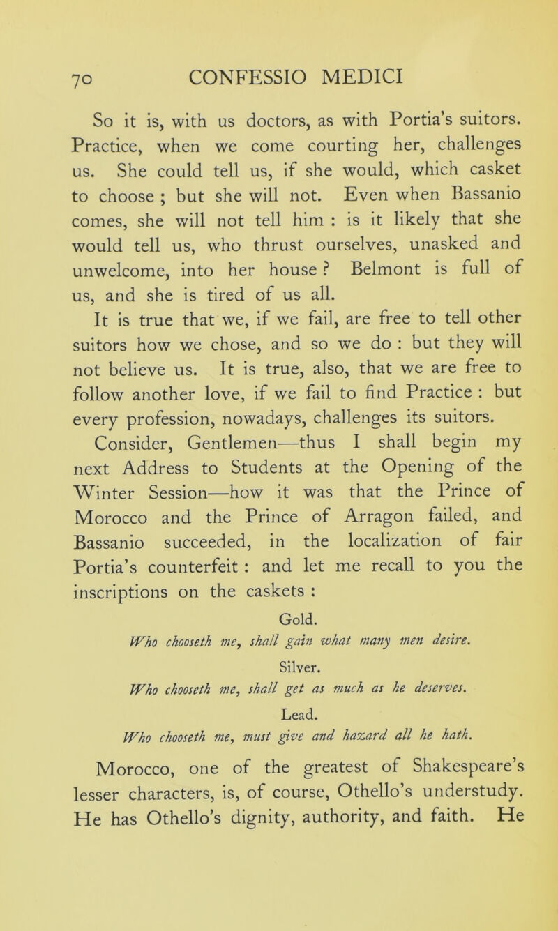 So it is, with us doctors, as with Portia’s suitors. Practice, when we come courting her, challenges us. She could tell us, if she would, which casket to choose ; but she will not. Even when Bassanio comes, she will not tell him : is it likely that she would tell us, who thrust ourselves, unasked and unwelcome, into her house ? Belmont is full of us, and she is tired of us all. It is true that we, if we fail, are free to tell other suitors how we chose, and so we do : but they will not believe us. It is true, also, that we are free to follow another love, if we fail to find Practice : but every profession, nowadays, challenges its suitors. Consider, Gentlemen—thus I shall begin my next Address to Students at the Opening of the Winter Session—how it was that the Prince of Morocco and the Prince of Arragon failed, and Bassanio succeeded, in the localization of fair Portia’s counterfeit : and let me recall to you the inscriptions on the caskets : Gold. Who chooseth me, shall gain what many men desire. Silver. Who chooseth me, shall get as much as he deserves. Lead. Who chooseth me, must give and hazard all he hath. Morocco, one of the greatest of Shakespeare’s lesser characters, is, of course, Othello’s understudy. He has Othello’s dignity, authority, and faith. He