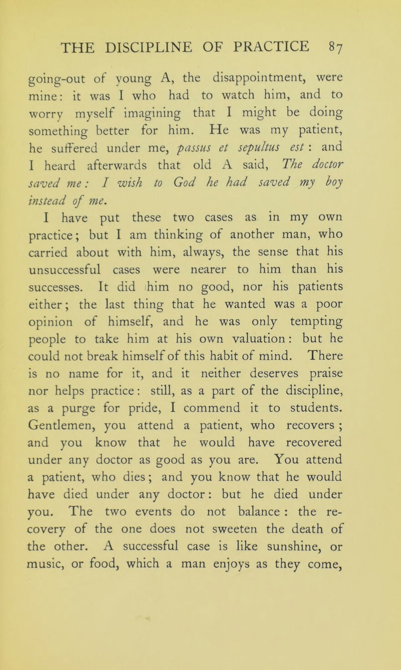 going-out of young A, the disappointment, were mine: it was I who had to watch him, and to worry myself imagining that I might be doing something better for him. He was my patient, he suffered under me, passus et sepultus est: and I heard afterwards that old A said, The doctor saved me: I wish to God he had saved my boy instead of me. I have put these two cases as in my own practice; but I am thinking of another man, who carried about with him, always, the sense that his unsuccessful cases were nearer to him than his successes. It did ihim no good, nor his patients either; the last thing that he wanted was a poor opinion of himself, and he was only tempting people to take him at his own valuation: but he could not break himself of this habit of mind. There is no name for it, and it neither deserves praise nor helps practice : still, as a part of the discipline, as a purge for pride, I commend it to students. Gentlemen, you attend a patient, who recovers ; and you know that he would have recovered under any doctor as good as you are. You attend a patient, who dies; and you know that he would have died under any doctor: but he died under you. The two events do not balance : the re- covery of the one does not sweeten the death of the other. A successful case is like sunshine, or music, or food, which a man enjoys as they come,