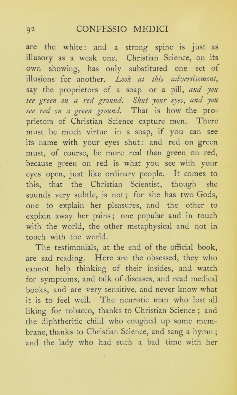 are the white: and a strong spine is just as illusory as a weak one. Christian Science, on its own showing, has only substituted one set of illusions for another. Look at this advertisement, say the proprietors of a soap or a pill, and you see green on a red ground. Shut your eyes, and you see red on a green ground. That is how the pro- prietors of Christian Science capture men. There must be much virtue in a soap, if you can see its name with your eyes shut: and red on green must, of course, be more real than green on red, because green on red is what you see with your eyes open, just like ordinary people. It comes to this, that the Christian Scientist, though she sounds very subtle, is not; for she has two Gods, one to explain her pleasures, and the other to explain away her pains; one popular and in touch with the world, the other metaphysical and not in touch with the world. The testimonials, at the end of the official book, are sad reading. Here are the obsessed, they who cannot help thinking of their insides, and watch for symptoms, and talk of diseases, and read medical books, and are very sensitive, and never know what it is to feel well. The neurotic man who lost all liking for tobacco, thanks to Christian Science ; and the diphtheritic child who coughed up some mem- brane, thanks to Christian Science, and sang a hymn ; and the lady who had such a bad time with her