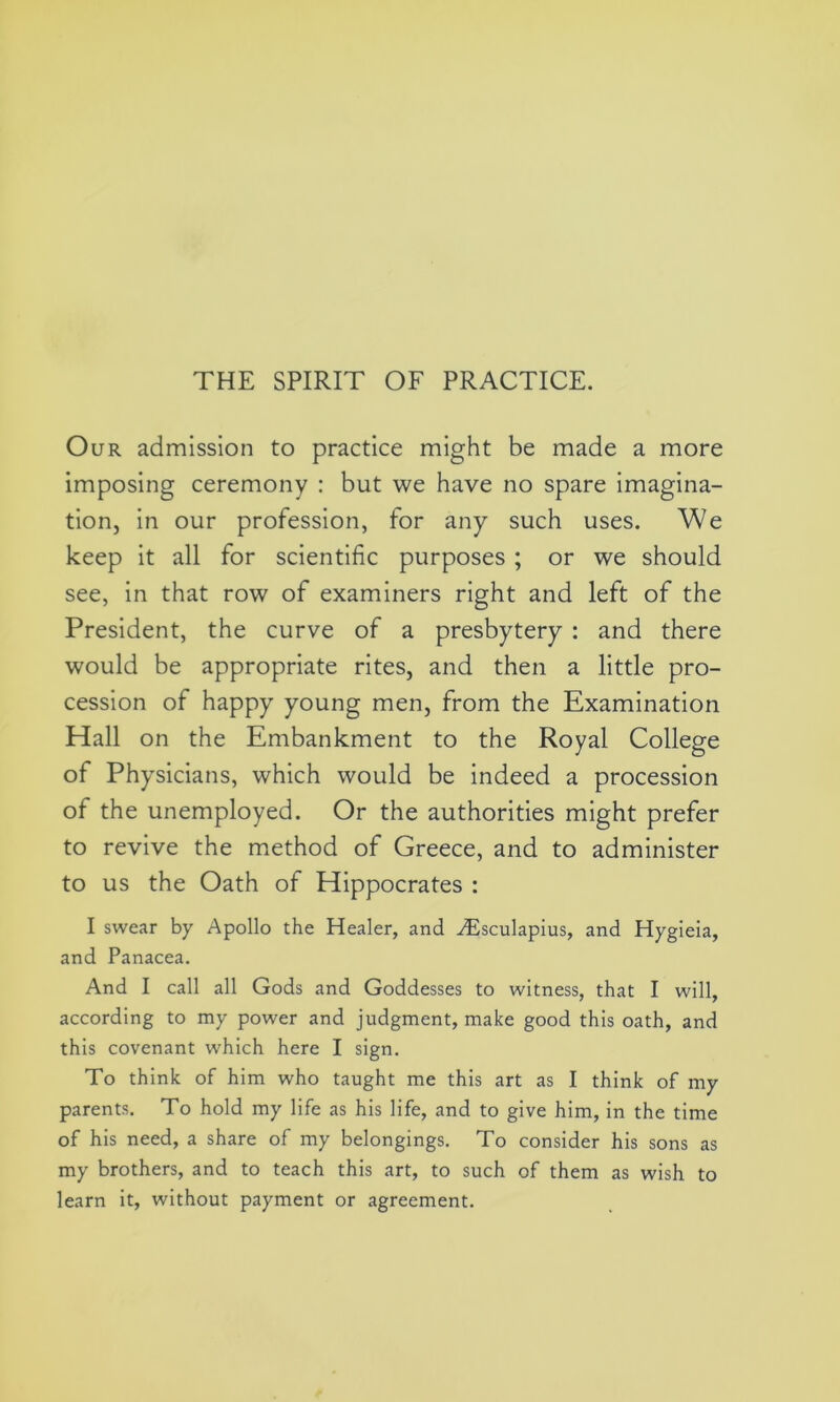 Our admission to practice might be made a more imposing ceremony : but we have no spare imagina- tion, in our profession, for any such uses. We keep it all for scientific purposes ; or we should see, in that row of examiners right and left of the President, the curve of a presbytery : and there would be appropriate rites, and then a little pro- cession of happy young men, from the Examination Hall on the Embankment to the Royal College of Physicians, which would be indeed a procession of the unemployed. Or the authorities might prefer to revive the method of Greece, and to administer to us the Oath of Hippocrates : I swear by Apollo the Healer, and iEsculapius, and Hygieia, and Panacea. And I call all Gods and Goddesses to witness, that I will, according to my power and judgment, make good this oath, and this covenant which here I sign. To think of him who taught me this art as I think of my parents. To hold my life as his life, and to give him, in the time of his need, a share of my belongings. To consider his sons as my brothers, and to teach this art, to such of them as wish to learn it, without payment or agreement.