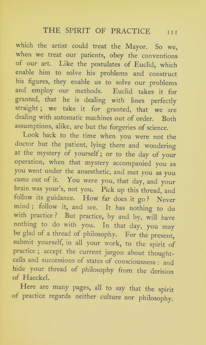 111 which the artist could treat the Mayor. So we, when we treat our patients, obey the conventions of our art. Like the postulates of Euclid, which enable him to solve his problems and construct his figures, they enable us to solve our problems and employ our methods. Euclid takes it for granted, that he is dealing with lines perfectly straight ; we take it for granted, that we are dealing with automatic machines out of order. Both assumptions, alike, are but the forgeries of science. Look back to the time when you were not the doctor but the patient, lying there and wondering at the mystery of yourself; or to the day of your operation, when that mystery accompanied you as jou went under the anaesthetic, and met you as you came out of it. You were you, that day, and your brain was your’s, not you. Pick up this thread, and follow its guidance. How far does it go? Never mind ; tollow it, and see. It has nothing to do with practice ? But practice, by and by, will have nothing to do with you. In that day, you may be glad of a thread of philosophy. For the present, submit yourself, in all your work, to the spirit of practice , accept the current jargon about thought- cells and successions of states of consciousness : and hide your thread of philosophy from the derision of Haeckel. Here are many pages, all to say that the spirit of practice regards neither culture nor philosophy.