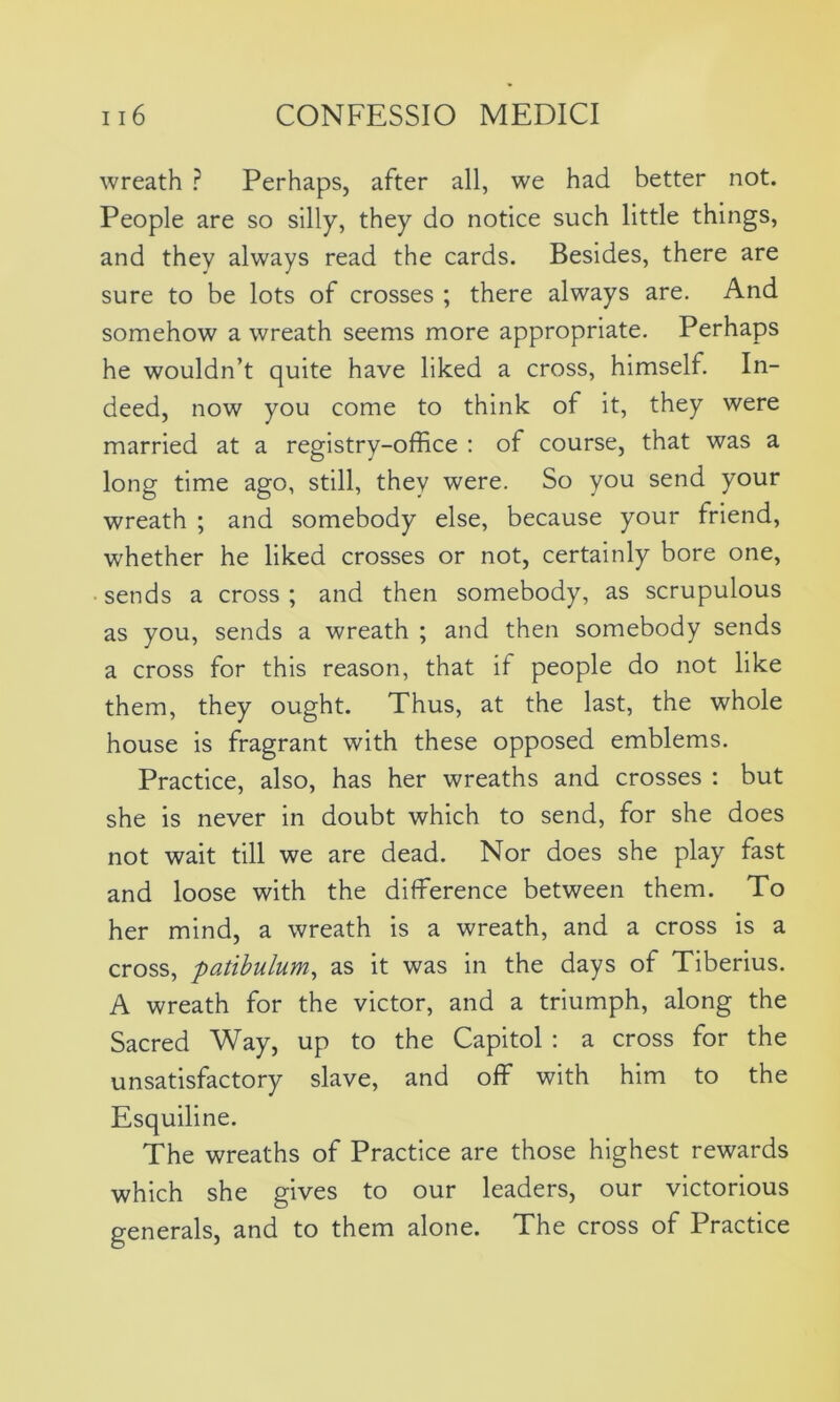 wreath ? Perhaps, after all, we had better not. People are so silly, they do notice such little things, and they always read the cards. Besides, there are sure to be lots of crosses ; there always are. And somehow a wreath seems more appropriate. Perhaps he wouldn’t quite have liked a cross, himself. In- deed, now you come to think of it, they were married at a registry-office : of course, that was a long time ago, still, they were. So you send your wreath ; and somebody else, because your friend, whether he liked crosses or not, certainly bore one, sends a cross; and then somebody, as scrupulous as you, sends a wreath ; and then somebody sends a cross for this reason, that it people do not like them, they ought. Thus, at the last, the whole house is fragrant with these opposed emblems. Practice, also, has her wreaths and crosses : but she is never in doubt which to send, for she does not wait till we are dead. Nor does she play fast and loose with the difference between them. To her mind, a wreath is a wreath, and a cross is a cross, patibulum, as it was in the days of Tiberius. A wreath for the victor, and a triumph, along the Sacred Way, up to the Capitol : a cross for the unsatisfactory slave, and off with him to the Esquiline. The wreaths of Practice are those highest rewards which she gives to our leaders, our victorious generals, and to them alone. The cross of Practice