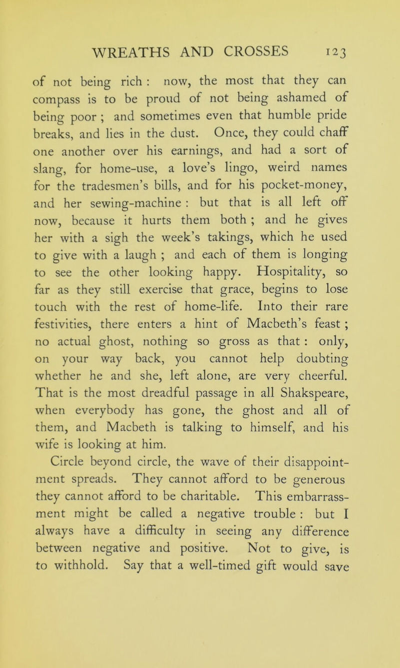 of not being rich : now, the most that they can compass is to be proud of not being ashamed of being poor ; and sometimes even that humble pride breaks, and lies in the dust. Once, they could chaff one another over his earnings, and had a sort of slang, for home-use, a love’s lingo, weird names for the tradesmen’s bills, and for his pocket-money, and her sewing-machine : but that is all left off now, because it hurts them both ; and he gives her with a sigh the week’s takings, which he used to give with a laugh ; and each of them is longing to see the other looking happy. Hospitality, so far as they still exercise that grace, begins to lose touch with the rest of home-life. Into their rare festivities, there enters a hint of Macbeth’s feast ; no actual ghost, nothing so gross as that : only, on your way back, you cannot help doubting whether he and she, left alone, are very cheerful. That is the most dreadful passage in all Shakspeare, when everybody has gone, the ghost and all of them, and Macbeth is talking to himself, and his wife is looking at him. Circle beyond circle, the wave of their disappoint- ment spreads. They cannot afford to be generous they cannot afford to be charitable. This embarrass- ment might be called a negative trouble : but I always have a difficulty in seeing any difference between negative and positive. Not to give, is to withhold. Say that a well-timed gift would save