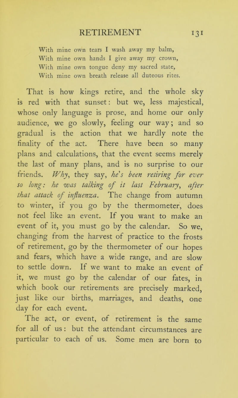 With mine own tears I wash away my balm, With mine own hands I give away my crown, With mine own tongue deny my sacred state, With mine own breath release all duteous rites. That is how kings retire, and the whole sky is red with that sunset: but we, less majestical, whose only language is prose, and home our only audience, we go slowly, feeling our way; and so gradual is the action that we hardly note the finality of the act. There have been so many plans and calculations, that the event seems merely the last of many plans, and is no surprise to our friends. Why, they say, he's been retiring for ever so long: he was talking of it last February, after that attack of influenza. The change from autumn to winter, if you go by the thermometer, does not feel like an event. If you want to make an event of it, you must go by the calendar. So we, changing from the harvest of practice to the frosts of retirement, go by the thermometer of our hopes and fears, which have a wide range, and are slow to settle down. If we want to make an event of it, we must go by the calendar of our fates, in which book our retirements are precisely marked, just like our births, marriages, and deaths, one day for each event. The act, or event, of retirement is the same for all of us : but the attendant circumstances are particular to each of us. Some men are born to