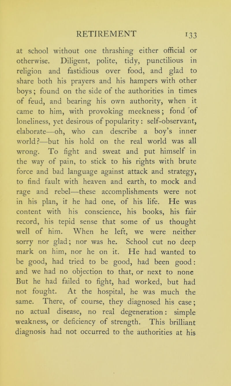 *33 at school without one thrashing either official or otherwise. Diligent, polite, tidy, punctilious in religion and fastidious over food, and glad to share both his prayers and his hampers with other boys; found on the side of the authorities in times of feud, and bearing his own authority, when it came to him, with provoking meekness; fond of loneliness, yet desirous of popularity: self-observant, elaborate—oh, who can describe a boy’s inner world?—but his hold on the real world was all wrong. To fight and sweat and put himself in the way of pain, to stick to his rights with brute force and bad language against attack and strategy, to find fault with heaven and earth, to mock and rage and rebel—these accomplishments were not in his plan, it he had one, of his life. He was content with his conscience, his books, his fair record, his tepid sense that some of us thought well of him. When he left, we were neither sorry nor glad; nor was he. School cut no deep mark on him, nor he on it. He had wanted to be good, had tried to be good, had been good: and we had no objection to that, or next to none But he had failed to fight, had worked, but had not fought. At the hospital, he was much the same. There, of course, they diagnosed his case; no actual disease, no real degeneration: simple weakness, or deficiency of strength. This brilliant diagnosis had not occurred to the authorities at his