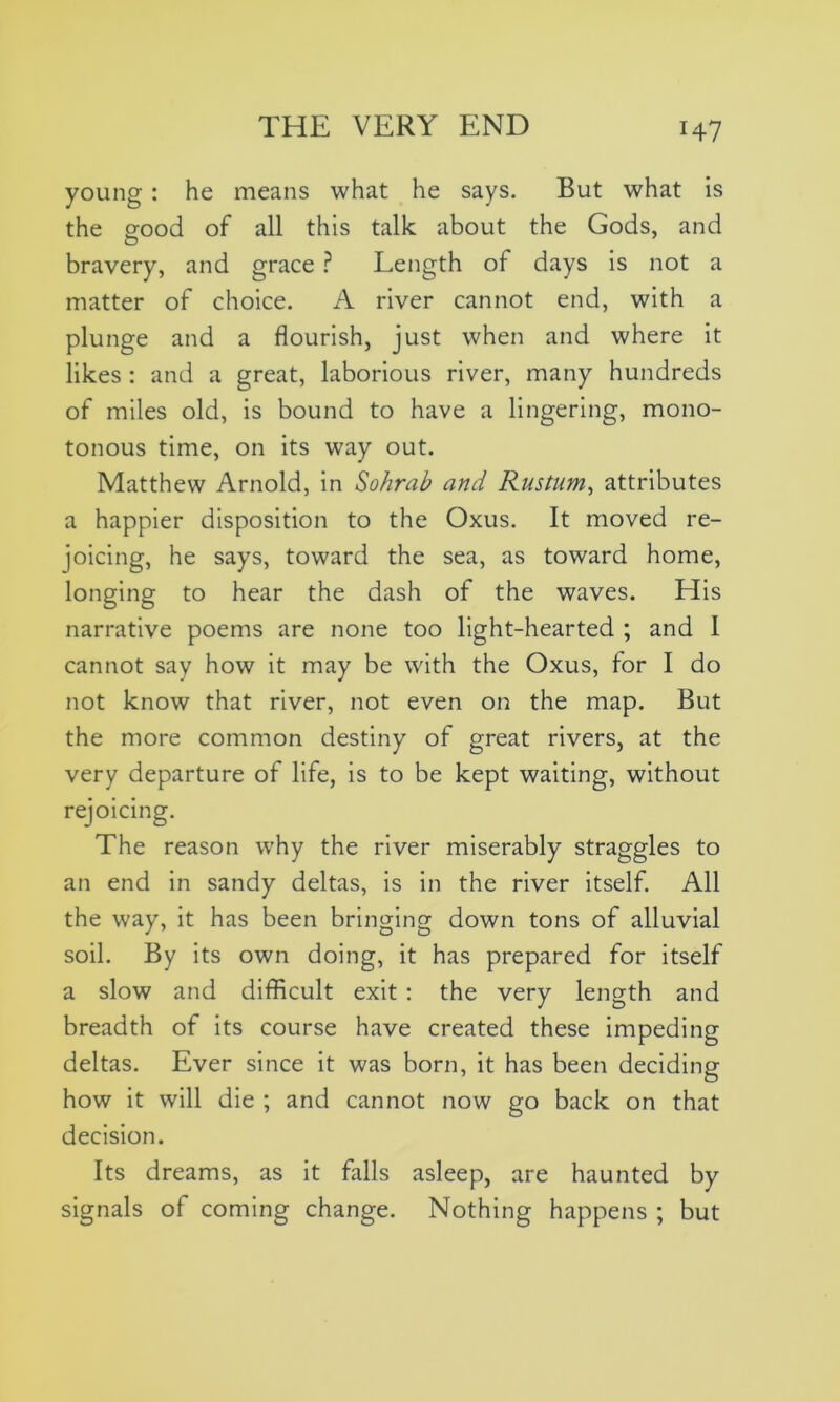young : he means what he says. But what is the good of all this talk about the Gods, and bravery, and grace ? Length of days is not a matter of choice. A river cannot end, with a plunge and a flourish, just when and where it likes : and a great, laborious river, many hundreds of miles old, is bound to have a lingering, mono- tonous time, on its way out. Matthew Arnold, in Sohrab and Rustum, attributes a happier disposition to the Oxus. It moved re- joicing, he says, toward the sea, as toward home, longing to hear the dash of the waves. Elis narrative poems are none too light-hearted ; and I cannot say how it may be with the Oxus, for I do not know that river, not even on the map. But the more common destiny of great rivers, at the very departure of life, is to be kept waiting, without rejoicing. The reason why the river miserably straggles to an end in sandy deltas, is in the river itself. All the way, it has been bringing down tons of alluvial soil. By its own doing, it has prepared for itself a slow and difficult exit : the very length and breadth of its course have created these impeding deltas. Ever since it was born, it has been deciding how it will die ; and cannot now go back on that decision. Its dreams, as it falls asleep, are haunted by signals of coming change. Nothing happens ; but