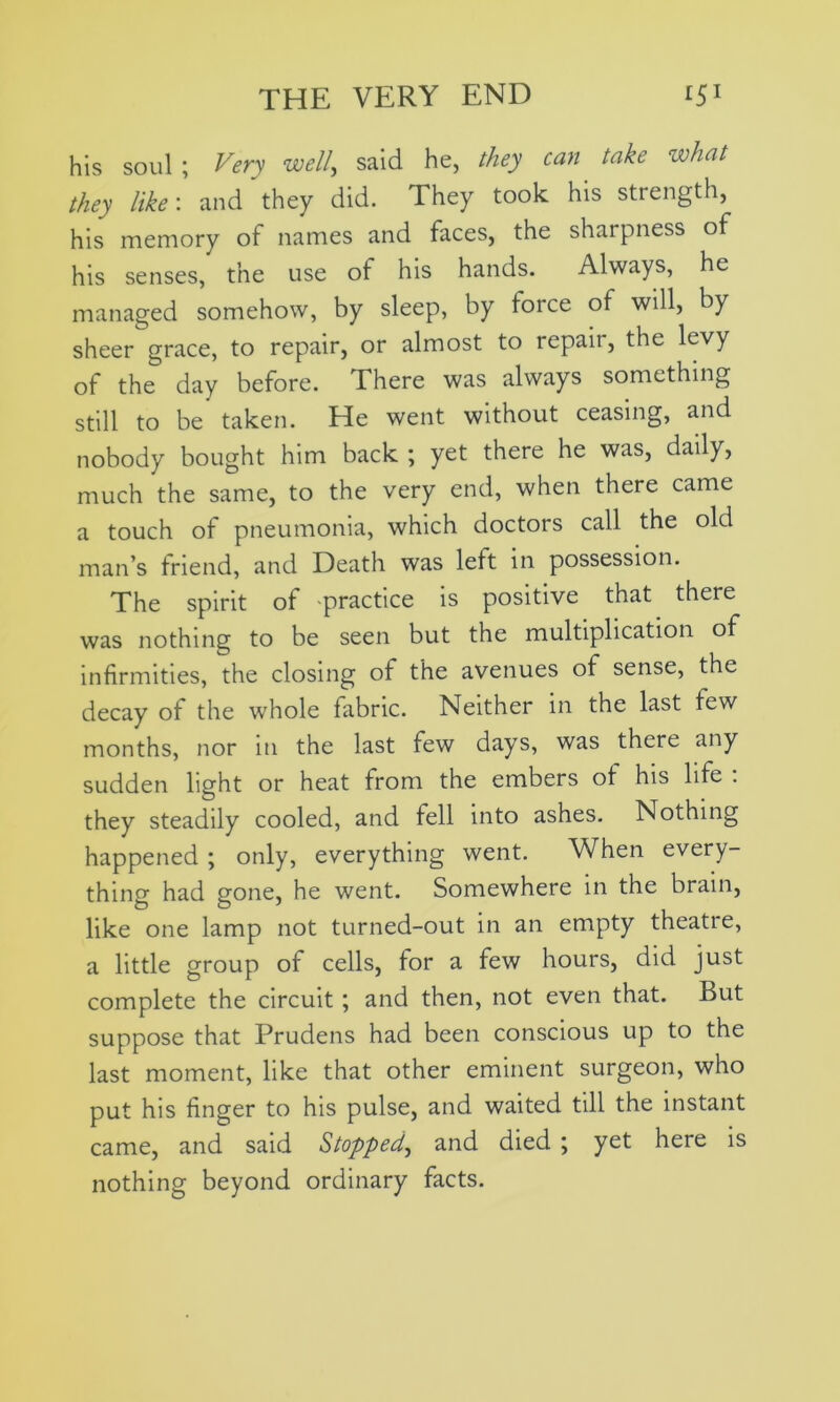 his soul ; Very well, said he, they can take what they like: and they did. They took his strength, his memory of names and faces, the sharpness of his senses, the use of his hands. Always, he managed somehow, by sleep, by toice of will, by sheer grace, to repair, or almost to repair, the levy of the day before. There was always something still to be taken. He went without ceasing, and nobody bought him back ; yet there he was, daily, much the same, to the very end, when there came a touch of pneumonia, which doctors call the old man’s triend, and Death was left in possession. The spirit of -practice is positive that there was nothing to be seen but the multiplication of infirmities, the closing of the avenues of sense, the decay of the whole fabric. Neither in the last few months, nor in the last few days, was there any sudden light or heat from the embers of his life . they steadily cooled, and fell into ashes. Nothing happened ; only, everything went. When every- thing had gone, he went. Somewhere in the brain, like one lamp not turned-out in an empty theatre, a little group of cells, for a few hours, did just complete the circuit; and then, not even that. But suppose that Prudens had been conscious up to the last moment, like that other eminent surgeon, who put his finger to his pulse, and waited till the instant came, and said Stopped, and died ; yet here is nothing beyond ordinary facts.