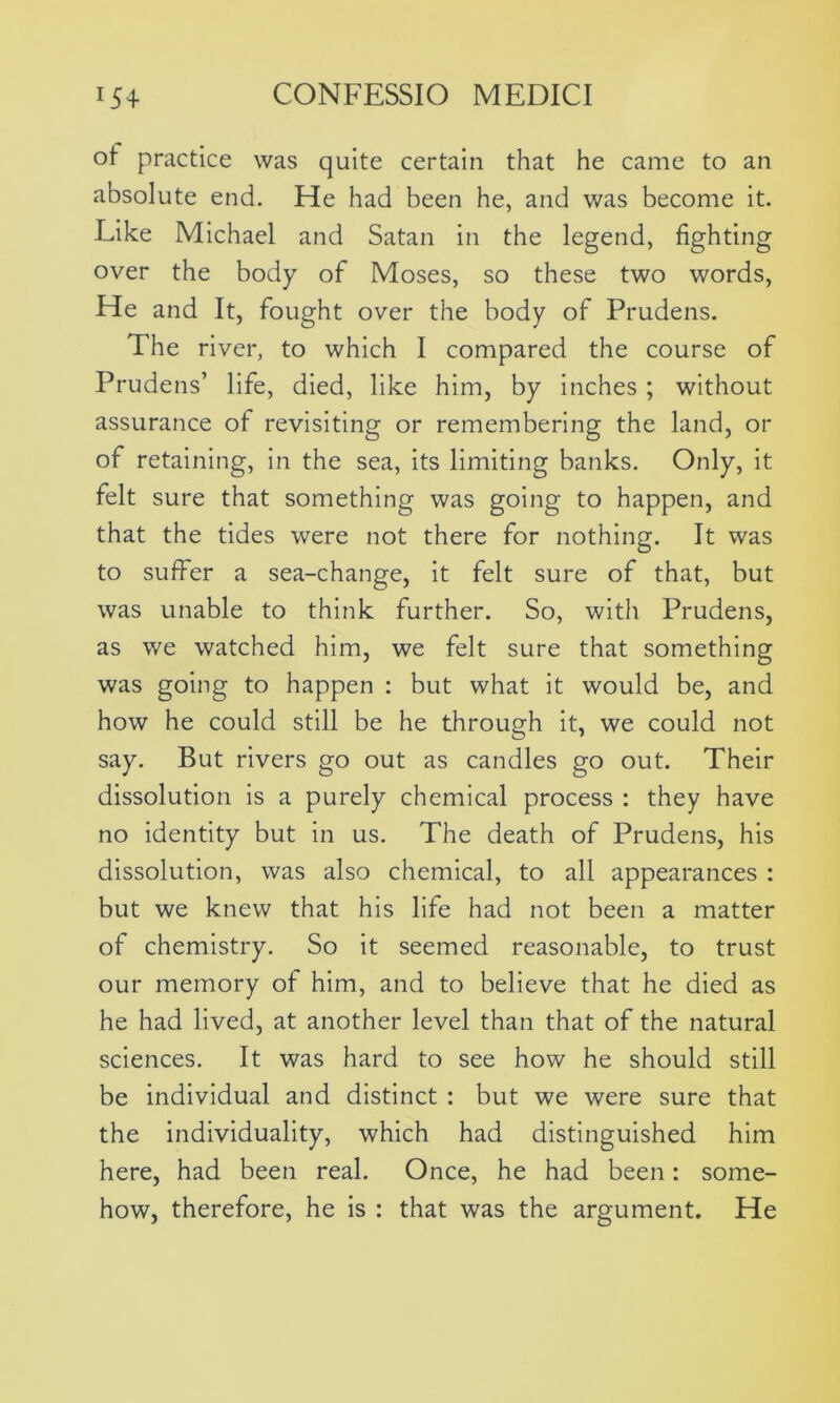 ot practice was quite certain that he came to an absolute end. He had been he, and was become it. Like Michael and Satan in the legend, fighting over the body of Moses, so these two words, He and It, fought over the body of Prudens. The river, to which I compared the course of Prudens’ life, died, like him, by inches ; without assurance of revisiting or remembering the land, or of retaining, in the sea, its limiting banks. Only, it felt sure that something was going to happen, and that the tides were not there for nothing. It was to suffer a sea-change, it felt sure of that, but was unable to think further. So, with Prudens, as we watched him, we felt sure that something was going to happen : but what it would be, and how he could still be he through it, we could not say. But rivers go out as candles go out. Their dissolution is a purely chemical process : they have no identity but in us. The death of Prudens, his dissolution, was also chemical, to all appearances : but we knew that his life had not been a matter of chemistry. So it seemed reasonable, to trust our memory of him, and to believe that he died as he had lived, at another level than that of the natural sciences. It was hard to see how he should still be individual and distinct : but we were sure that the individuality, which had distinguished him here, had been real. Once, he had been: some- how, therefore, he is : that was the argument. He