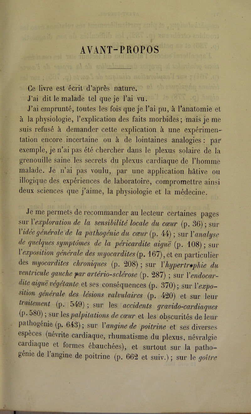 AVANT-PROPOS Ce livre est écrit d’après nature. J’ai dit le malade tel que je l’ai vu. J’ai emprunté, toutes les fois que je l’ai pu, à l’anatomie et à la physiologie, l’explication des faits morbides ; mais je me suis refusé à demander cette explication à une expérimen- tation encore incertaine ou à de lointaines analogies : par exemple, je n’ai pas été chercher dans le plexus solaire de la grenouille saine les secrets du plexus cardiaque de l’homme malade. Je n’ai pas voulu, par une application hâtive ou illogique des expériences de laboratoire, compromettre ainsi deux sciences que j’aime, la physiologie et la médecine. Je me permets de recommander au lecteur certaines pages sur Y exploration de la sensibilité locale du cœur (p. 36); sur Vidée générale de la pathogénie du cœur (p. 44) ; sur Y analyse de quelques symptômes de la péricardite aiguë (p. 108) ; sur Y exposition générale des myocardites {p. 167), et en particulier des myocardites chroniques (p. 208) ; sur Y hypertrophie du ventricule gauche par artériosclérose (p. 287) ; sur Y endocar- dite aiguë végétante et ses conséquences (p. 370); sur Y expo- sition générale des lésions valvulaires (p. 420) et sur leur traitement (p. 549) ; sur les accidents gravido-cardiaques (p- 580) ; sur les palpitations de cœur et les obscurités de leur pathogénie (p. 643); sur Y angine de poitrine et ses diverses espèces (névrite cardiaque, rhumatisme du plexus, névralgie cardiaque et formes ébauchées), et surtout sur la patho- génie de 1 angine de poitrine (p. 662 et suiv.) ; sur le goitre