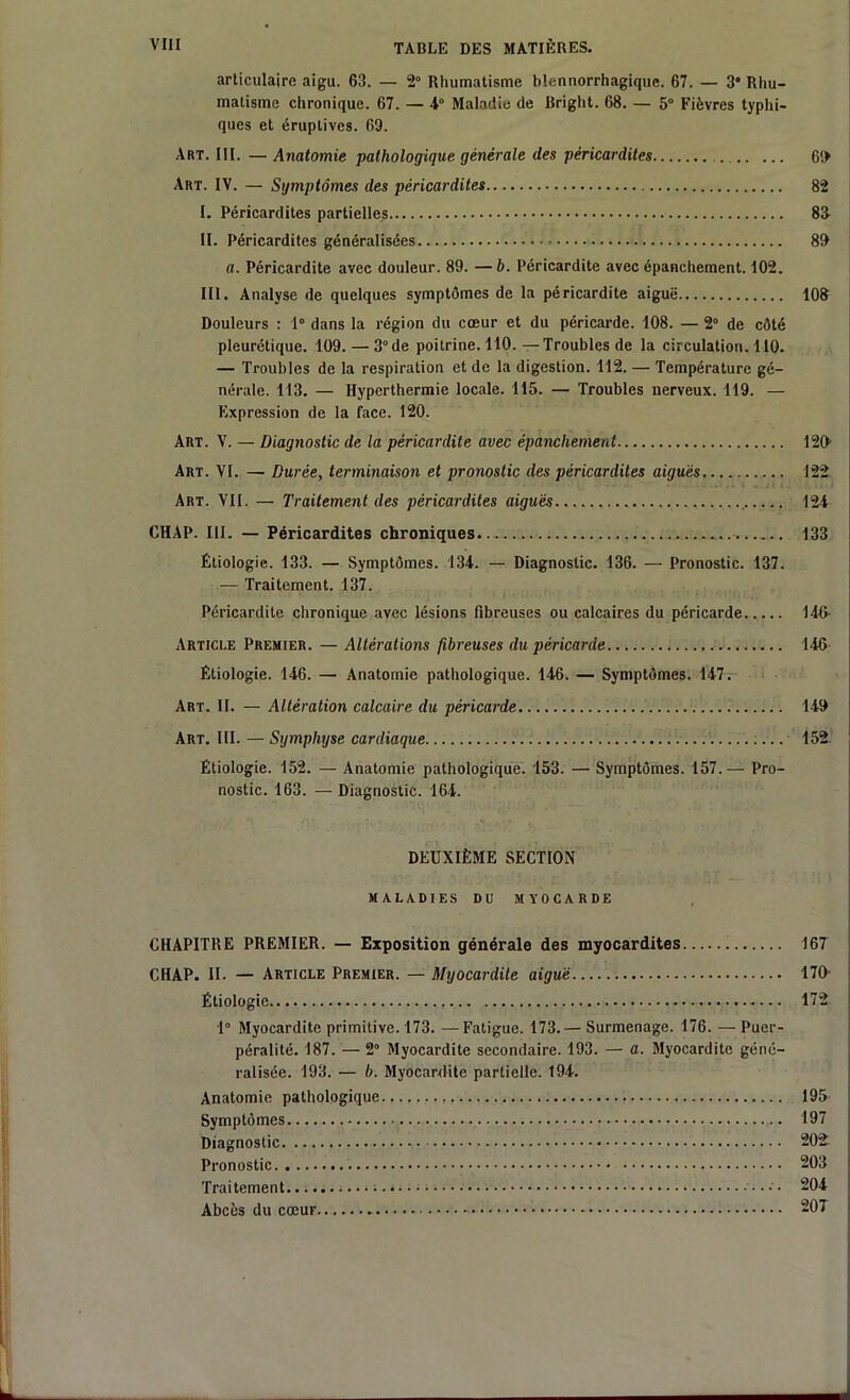 articulaire aigu. 63. — 2° Rhumatisme blennorrhagiquc. 67. — 3 Rhu- matisme chronique. 67. — 4° Maladie de Briglit. 68. — 5° Fièvres typhi- ques et éruptives. 69. Art. III. — Anatomie pathologique générale des péricardites Art. IV. — Symptômes des péricardites I. Péricardites partielles II. Péricardites généralisées a. Péricardite avec douleur. 89. — b. Péricardite avec épanchement. 102. III. Analyse de quelques symptômes de la péricardite aiguë Douleurs : 1° dans la région du cœur et du péricarde. 108. — 2° de côté pleurétique. 109. — 3°de poitrine. 110.—Troubles de la circulation. 110. — Troubles de la respiration et de la digestion. 112. — Température gé- nérale. 113. — Hyperthermie locale. 115. — Troubles nerveux. 119. — Expression de la face. 120. Art. V. — Diagnostic de la péricardite avec épanchement Art. VI. — Durée, terminaison et pronostic des péricardites aiguës Art. VII. — Traitement des péricardites aiguës CHAP. III. — Péricardites chroniques Étiologie. 133. — Symptômes. 134. — Diagnostic. 136. — Pronostic. 137. — Traitement. 137. Péricardite chronique avec lésions fibreuses ou calcaires du péricarde Article Premier. — Altérations fibreuses du péricarde Étiologie. 146. — Anatomie pathologique. 146. — Symptômes. 147. Art. II. — Altération calcaire du péricarde Art. III. — Symphyse cardiaque Étiologie. 152. — Anatomie pathologique. 153. — Symptômes. 157.— Pro- nostic. 163. — Diagnostic. 164. DEUXIÈME SECTION MALADIES DU MYOCARDE CHAPITRE PREMIER. — Exposition générale des myocardites CHAP. II. — Article Premier. — Myocardite aiguë Étiologie 1° Myocardite primitive. 173. — Fatigue. 173.— Surmenage. 176. — Puer- péralité. 187. — 2° Myocardite secondaire. 193. — a. Myocardite géné- ralisée. 193. — b. Myocardite partielle. 194. Anatomie pathologique Symptômes Diagnostic Pronostic Traitement Abcès du cœur