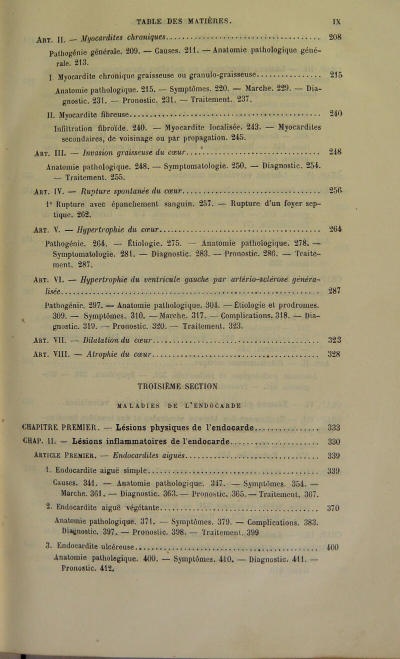 Art. II. — Myocardites chroniques 208 Pathogénie générale. 209. — Causes. 211. — Anatomie pathologique géné- rale. 213. I Myocardite chronique graisseuse ou granulo-graisseuse 215 Anatomie pathologique. 215. — Symptômes. 220. — Marche. 229. — Dia- gnostic. 231. — Pronostic. 231. — Traitement. 237. II. Myocardite fibreuse 240 Infiltration fibroïde. 240. — Myocardite localisée. 243. — Myocardites secondaires, de voisinage ou par propagation. 245. Art. III. — Invasion graisseuse du cœur 248 Anatomie pathologique. 248. — Symptomatologie. 250. — Diagnostic. 254. — Traitement. 255. Art. IV. — Rupture spontanée du cœur 255 1° Rupture avec épanchement sanguin. 257. — Rupture d’un foyer sep- tique. 262. Art. V. — Hypertrophie du cœur 264 Pathogénie. 264. — Étiologie. 275. — Anatomie pathologique. 278. — Symptomatologie. 281. — Diagnostic. 283. — Pronostic. 286. — Traite- ment. 287. Art. VI. — Hypertrophie du ventricule gauche par artériosclérose généra- lisée 287 Pathogénie. 297. — Anatomie pathologique. 304. — Étiologie et prodromes. 309. — Symptômes. 310. —Marche. 317. —Complications. 318. — Dia- gnostic. 319. — Pronostic. 320. — Traitement. 323. Art. VII. — Dilatation du cœur 323 Art. VIII. — Atrophie du cœur 328 TROISIÈME SECTION MALADIES DE L’ENDOCARDE CHAPITRE PREMIER. — Lésions physiques de l'endocarde 333 CHAP. II. — Lésions inflammatoires de l’endocarde 330 Article Premier. — Endocardites aigues 339 1. Endocardite aiguë simple 339 Causes. 341. — Anatomie pathologique. 347. — Symptômes. 354. — Marche. 361. — Diagnostic. 363.— Pronostic. 365. — Traitement. 367. 2. Endocardite aiguë végétante • 370 Anatomie pathologique. 371. — Symptômes. 379. — Complications. 383. Diagnostic. 397. — Pronostic. 398. — Traitement. 399 3. Endocardite ulcéreuse 400 Anatomie pathologique. 400. — Symptômes. 410. — Diagnostic. 411. — Pronostic. 412.