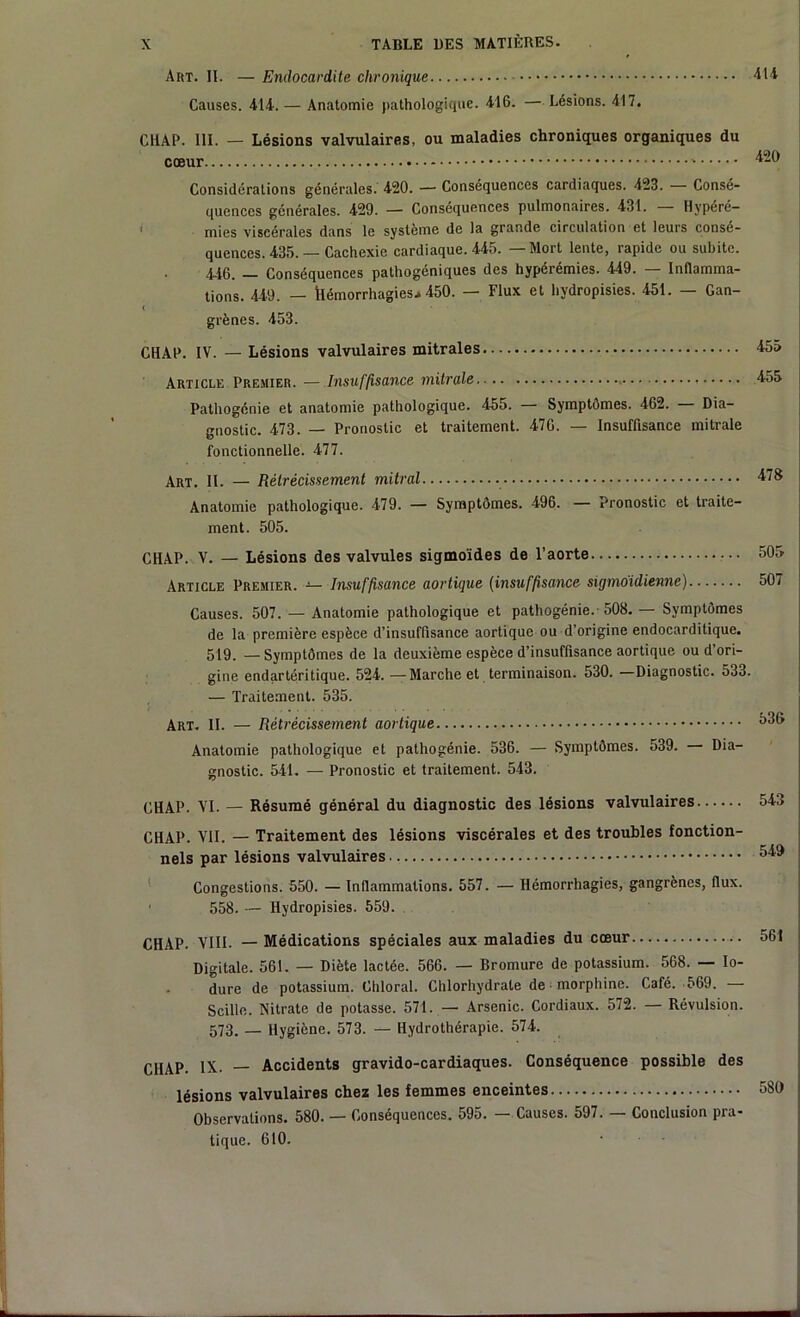 Art. II. — Endocardite chronique Causes. 414. — Anatomie pathologique. 416. — Lésions. 417. 414 CHAP. III. — Lésions valvulaires, ou maladies chroniques organiques du cœur ‘*-l) Considérations générales. 420. — Conséquences cardiaques. 423. Consé- quences générales. 429. — Conséquences pulmonaires. 431. Hvpéré- mies viscérales dans le système de la grande circulation et leurs consé- quences. 435.— Cachexie cardiaque. 445. Mort lente, rapide ou subite. 446. — Conséquences pathogéniques des hypérémies. 449. — Inflamma- tions. 449. — hémorrhagies.» 450. — Flux et hydropisies. 451. — Gan- < grènes. 453. CHAP. IV. — Lésions valvulaires mitrales Article Premier. — Insuffisance mitrale Pathogénie et anatomie pathologique. 455. Symptômes. 462. Dia- gnostic. 473. — Pronostic et traitement. 476. — Insuffisance mitrale fonctionnelle. 477. Art. II. — Rétrécissement mitral Anatomie pathologique. 479. — Symptômes. 496. — pronostic et traite- ment. 505. CHAP. V. — Lésions des valvules sigmoïdes de l’aorte Article Premier. — Insuffisance aortique (insuffisance sigmoidienne) Causes. 507. — Anatomie pathologique et pathogénie. 508. — Symptômes de la première espèce d’insuffisance aortique ou d’origine endocarditique. 519. — Symptômes de la deuxième espèce d’insuffisance aortique ou d’ori- gine endartéritique. 524. —Marche et terminaison. 530. —Diagnostic. 533 — Traitement. 535. Art. II. — Rétrécissement aortique Anatomie pathologique et pathogénie. 536. — Symptômes. 539. Dia- gnostic. 541. — Pronostic et traitement. 543. CHAP. VI. — Résumé général du diagnostic des lésions valvulaires CHAP. VII. — Traitement des lésions viscérales et des troubles fonction- nels par lésions valvulaires Congestions. 550. — Inflammations. 557. — Hémorrhagies, gangrènes, flux. ' 558. — Hydropisies. 559. CHAP. VIII. — Médications spéciales aux maladies du cœur Digitale. 561. — Diète lactée. 566. — Bromure de potassium. 568. — Io- dure de potassium. Chloral. Chlorhydrate de morphine. Café. 569. — Scillc. Nitrate de potasse. 571. — Arsenic. Cordiaux. 572. — Révulsion. 573. _ Hygiène. 573. — Hydrothérapie. 574. CHAP. IX.. — Accidents gravido-cardiaques. Conséquence possible des lésions valvulaires chez les femmes enceintes Observations. 580. — Conséquences. 595. — Causes. 597. — Conclusion pra- tique. 610.