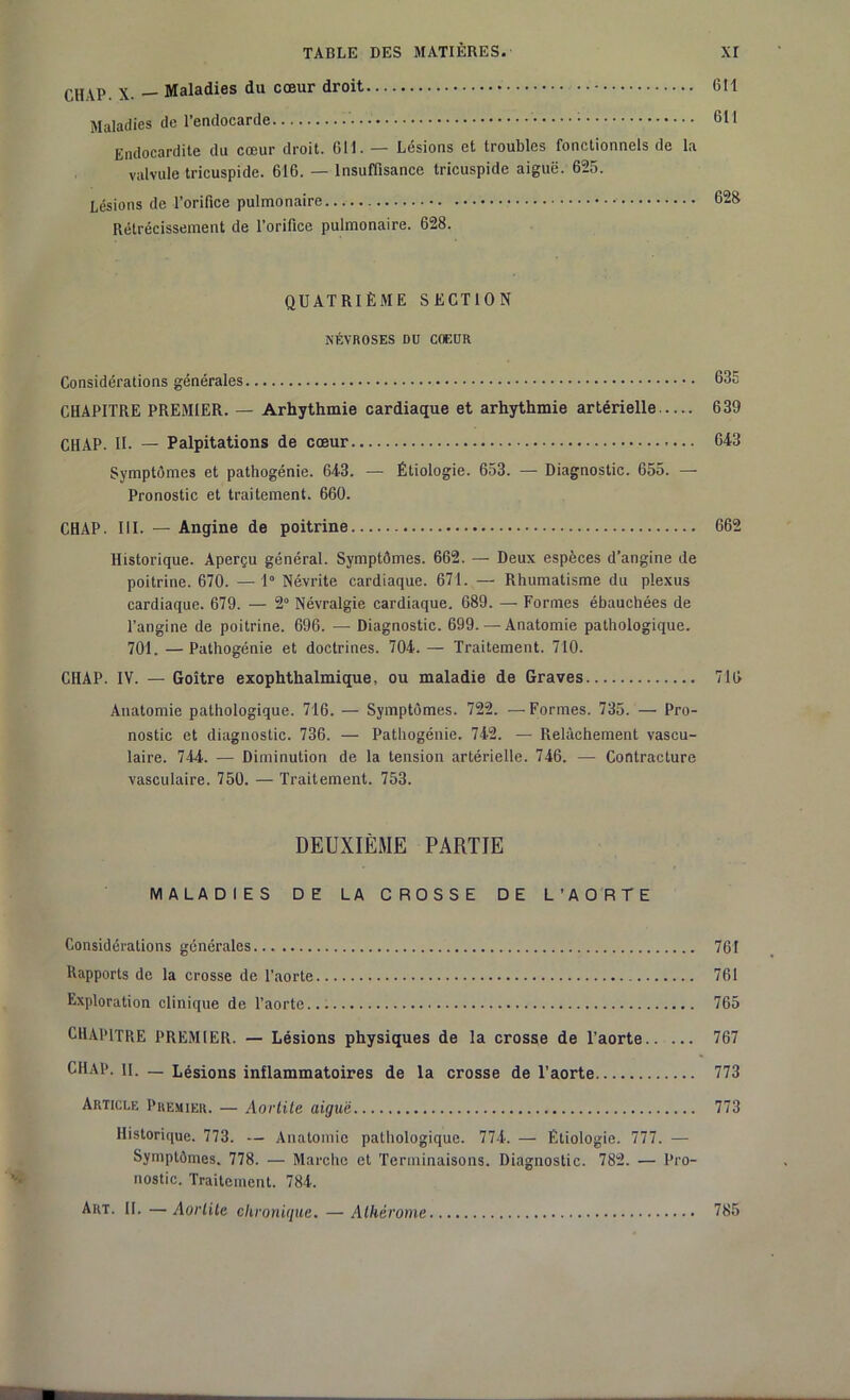 CH VP. X. — Maladies du cœur droit Gtl Maladies de l'endocarde 61! Endocardite du cœur droit. 611. — Lésions et troubles fonctionnels de la valvule tricuspide. 616. — Insuffisance tricuspide aiguë. 625. Lésions de l’orifice pulmonaire 62S Rétrécissement de l’orifice pulmonaire. 628. QUATRIÈME SECTION NÉVROSES DU COEUR Considérations générales 635 CHAPITRE PREMIER. — Arhythmie cardiaque et arhythmie artérielle 639 CH AP. II. — Palpitations de cœur 643 Symptômes et pathogénie. 643. — Étiologie. 653. — Diagnostic. 655. — Pronostic et traitement. 660. CHAP. III. — Angine de poitrine 662 Historique. Aperçu général. Symptômes. 662. — Deux espèces d’angine de poitrine. 670. — 1° Névrite cardiaque. 671. — Rhumatisme du plexus cardiaque. 679. — 2° Névralgie cardiaque. 689. — Formes ébauchées de l’angine de poitrine. 696. — Diagnostic. 699. — Anatomie pathologique. 701. —Pathogénie et doctrines. 704. — Traitement. 710. CHAP. IV. — Goitre exophthalmique, ou maladie de Graves 716 Anatomie pathologique. 716. — Symptômes. 722. —Formes. 735. — Pro- nostic et diagnostic. 736. — Pathogénie. 742. — Relâchement vascu- laire. 744. — Diminution de la tension artérielle. 746. — Contracture vasculaire. 750. — Traitement. 753. DEUXIÈME PARTIE MALADIES DE LA CROSSE DE L’AORTE Considérations générales 761 Rapports de la crosse de l’aorte 761 Exploration clinique de l’aorte... 765 CHAPITRE PREMIER. — Lésions physiques de la crosse de l’aorte 767 CHAP. il. _ Lésions inflammatoires de la crosse de l’aorte 773 Article Premier. — Aortite aiguë 773 Historique. 773. — Anatomie pathologique. 774. — Étiologie. 777. — Symptômes. 778. — Marche et Terminaisons. Diagnostic. 782. — Pro- nostic. Traitement. 784.