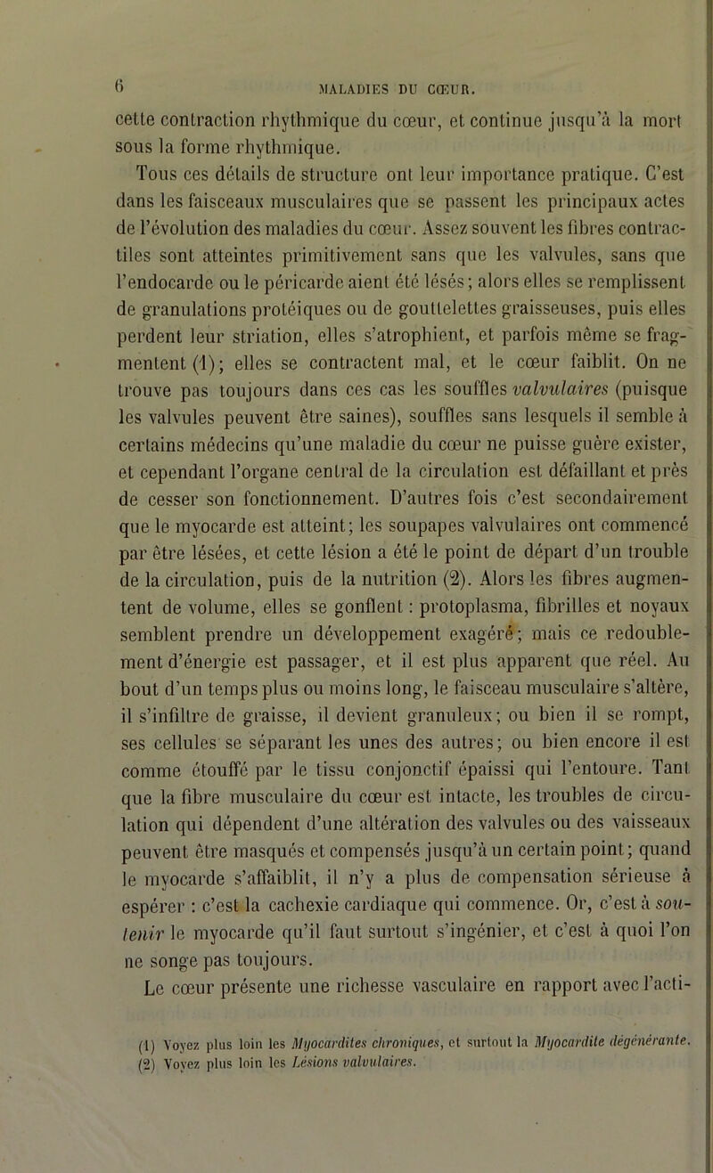 cette contraction rhythmique du cœur, et continue jusqu’à la mort sous la forme rhythmique. Tous ces détails de structure ont leur importance pratique. C’est dans les faisceaux musculaires que se passent les principaux actes de l’évolution des maladies du cœur. Assez souvent les fibres contrac- tiles sont atteintes primitivement sans que les valvules, sans que l’endocarde ou le péricarde aient été lésés ; alors elles se remplissent de granulations protéiques ou de gouttelettes graisseuses, puis elles perdent leur striation, elles s’atrophient, et parfois même se frag- mentent^); elles se contractent mal, et le cœur faiblit. On ne trouve pas toujours dans ces cas les souffles valvulaires (puisque les valvules peuvent être saines), souffles sans lesquels il semble à certains médecins qu’une maladie du cœur ne puisse guère exister, et cependant l’organe central de la circulation est défaillant et près de cesser son fonctionnement. D’autres fois c’est secondairement que le myocarde est atteint; les soupapes valvulaires ont commencé par être lésées, et cette lésion a été le point de départ d’un trouble de la circulation, puis de la nutrition (2). Alors les fibres augmen- tent de volume, elles se gonflent : protoplasma, fibrilles et noyaux semblent prendre un développement exagéré; mais ce redouble- ment d’énergie est passager, et il est plus apparent que réel. Au bout d’un temps plus ou moins long, le faisceau musculaire s’altère, il s’infiltre de graisse, il devient granuleux; ou bien il se rompt, ses cellules se séparant les unes des autres; ou bien encore il est comme étouffé par le tissu conjonctif épaissi qui l’entoure. Tant que la fibre musculaire du cœur est intacte, les troubles de circu- lation qui dépendent d’une altération des valvules ou des vaisseaux peuvent être masqués et compensés jusqu’à un certain point; quand le myocarde s’affaiblit, il n’y a plus de compensation sérieuse à espérer : c’est la cachexie cardiaque qui commence. Or, c’est à sou- tenir le myocarde qu’il faut surtout s’ingénier, et c’est à quoi l’on ne songe pas toujours. Le cœur présente une richesse vasculaire en rapport avec l’acti- (1) Voyez plus loin les Myocardites chroniques, et surtout la Myocardite dégénérante. (2) Voyez plus loin les Lésions valvulaires.