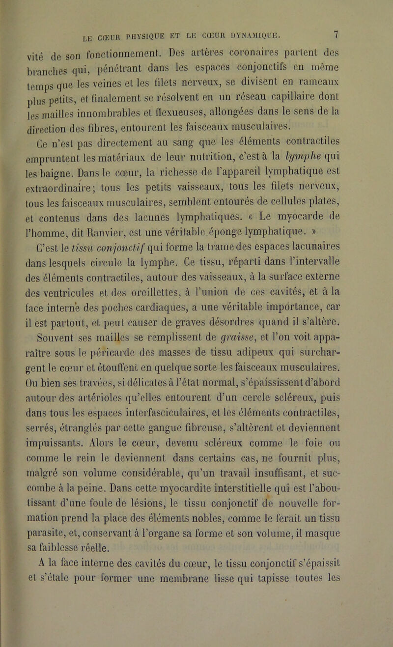 vilé de son fonctionnement. Des artères coronaires partent des branches qui, pénétrant dans les espaces conjoncLifs en même temps que les veines et les filets nerveux, se divisent en rameaux plus petits, et finalement se résolvent en un réseau capillaire dont les mailles innombrables et llcxueuses, allongées dans le sens de la direction des fibres, entourent les faisceaux musculaires. Ce n’est pas directement au sang que les éléments contractiles empruntent les matériaux de leur nutrition, c’est à la lymphe qui les baigne. Dans le cœur, la richesse de l’appareil lymphatique est extraordinaire; tous les petits vaisseaux, tous les filets nerveux, tous les faisceaux musculaires, semblent entourés de cellules plates, et contenus dans des lacunes lymphatiques. « Le myocarde de l’homme, dit Ranvier, est une véritable.éponge lymphatique. » C’est le tissu conjonctif qui forme la trame des espaces lacunaires dans lesquels circule la lymphe. Ce tissu, réparti dans l’intervalle des éléments contractiles, autour des vaisseaux, à la surface externe des ventricules et des oreillettes, à l’union de ces cavités, et à la lace interne des poches cardiaques, a une véritable importance, car il est partout, et peut causer de graves désordres quand il s’altère. Souvent ses mailles se remplissent de graisse, et l’on voit appa- raître sous le péricarde des masses de tissu adipeux qui surchar- gent le cœur el étouffent en quelque sorte les faisceaux musculaires. Ou bien ses travées, si délicates à l’état normal, s’épaississent d’abord autour des artérioles qu’elles entourent d’un cercle scléreux, puis dans tous les espaces interfasciculaires, et les éléments contractiles, serrés, étranglés par cette gangue fibreuse, s’altèrent et deviennent impuissants. Alors le cœur, devenu scléreux comme le foie ou comme le rein le deviennent dans certains cas, ne fournit plus, malgré son volume considérable, qu’un travail insuffisant, et suc- combe à la peine. Dans cette myocardite interstitielle qui est l’abou- tissant d’une foule de lésions, le tissu conjonctif de nouvelle for- mation prend la place des éléments nobles, comme le ferait un tissu parasite, et, conservant à l’organe sa forme et son volume, il masque sa faiblesse réelle. A la face interne des cavités du cœur, le tissu conjonctif s’épaissit el s’étale pour former une membrane lisse qui tapisse toutes les