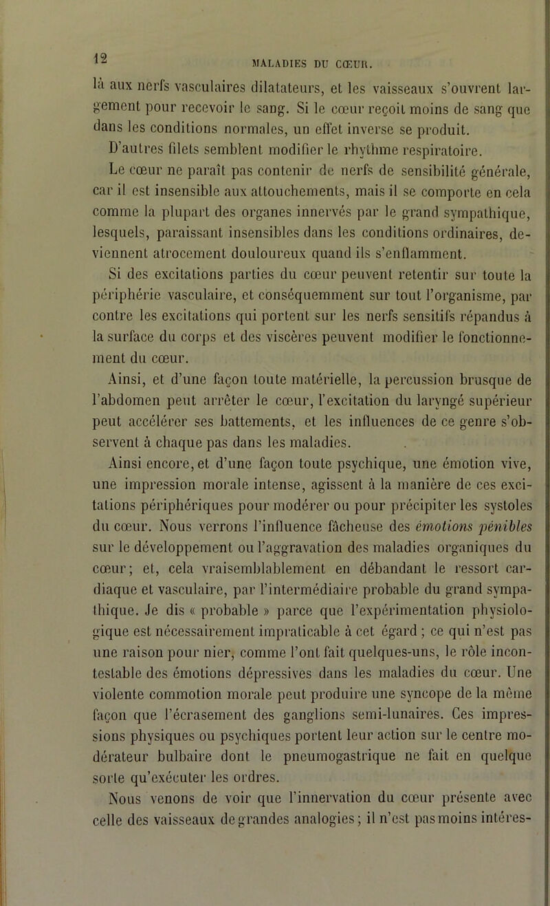 MALADIES DU CŒUR. lit aux nerls vasculaires dilatateurs, et les vaisseaux s’ouvrent lar- gement pour recevoir le sang. Si le cœur reçoit moins de sang que dans les conditions normales, un effet inverse se produit. D’autres filets semblent modifier le rhythme respiratoire. Le cœur ne paraît pas contenir de nerfs de sensibilité générale, car il est insensible aux attouchements, mais il se comporte en cela comme la plupart des organes innervés par le grand sympathique, lesquels, paraissant insensibles dans les conditions ordinaires, de- viennent atrocement douloureux quand ils s’enflamment. Si des excitations parties du cœur peuvent retentir sur toute la périphérie vasculaire, et conséquemment sur tout l’organisme, par contre les excitations qui portent sur les nerfs sensitifs répandus à la surface du corps et des viscères peuvent modifier le fonctionne- ment du cœur. Ainsi, et d’une façon toute matérielle, la percussion brusque de l’abdomen peut arrêter le cœur, l’excitation du laryngé supérieur peut accélérer ses battements, et les influences de ce genre s’ob- servent à chaque pas dans les maladies. Ainsi encore, et d’une façon toute psychique, une émotion vive, une impression morale intense, agissent à la manière de ces exci- tations périphériques pour modérer ou pour précipiter les systoles du cœur. Nous verrons l’influence fâcheuse des émotions pénibles sur le développement ou l’aggravation des maladies organiques du cœur; et, cela vraisemblablement en débandant le ressort car- diaque et vasculaire, par l’intermédiaire probable du grand sympa- thique. Je dis « probable » parce que l’expérimentation physiolo- gique est nécessairement impraticable à cet égard ; ce qui n’est pas une raison pour nier, comme l’ont fait quelques-uns, le rôle incon- testable des émotions dépressives dans les maladies du cœur. Une violente commotion morale peut produire une syncope de la même façon que l’écrasement des ganglions semi-lunaires. Ces impres- sions physiques ou psychiques portent leur action sur le centre mo- dérateur bulbaire dont le pneumogastrique ne fait en quelque sorte qu’exécuter les ordres. Nous venons de voir que l’innervation du cœur présente avec celle des vaisseaux de grandes analogies; il n’est pas moins intéres-