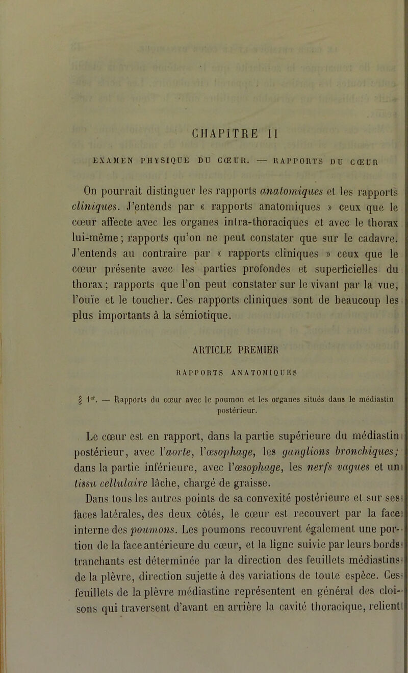 CHAPITRE II EXAMEN PHYSIQUE DU CŒUR. — RAPPORTS DU CŒUR On pourrait distinguer les rapports anatomiques et les rapports cliniques. J’entends par « rapports anatomiques » ceux que le cœur affecte avec les organes intra-lhoraciques et avec le thorax lui-même; rapports qu’on ne peut constater que sur le cadavre. J’entends au contraire par « rapports cliniques » ceux que le cœur présente avec les parties profondes et superficielles du thorax; rapports que l’on peut constater sur le vivant par la vue, l’ouïe et le toucher. Ces rapports cliniques sont de beaucoup les plus importants à la sémiotique. ARTICLE PREMIER RAPPORTS ANATOMIQUES \ Ie1'. — Rapports du cœur avec le poumon et les organes situés dans le médiastin postérieur. Le cœur est en rapport, dans la partie supérieure du médiastini postérieur, avec Yaorte, Yœsophage, les ganglions bronchiques; dans la partie inférieure, avec Y œsophage, les nerfs vagues et uni tissu cellulaire lâche, chargé de graisse. Dans tous les autres points de sa convexité postérieure et sur ses- faces latérales, des deux côtés, le cœur est recouvert par la face interne des poumons. Les poumons recouvrent également une por- tion de la face antérieure du cœur, et la ligne suivie par leurs bords- tranchants est déterminée par la direction des feuillets médiastins- de la plèvre, direction sujette à des variations de toute espèce. Ces- feuillets de la plèvre médiastine représentent en général des cloi- sons qui traversent d’avant en arrière la cavité thoracique, relient