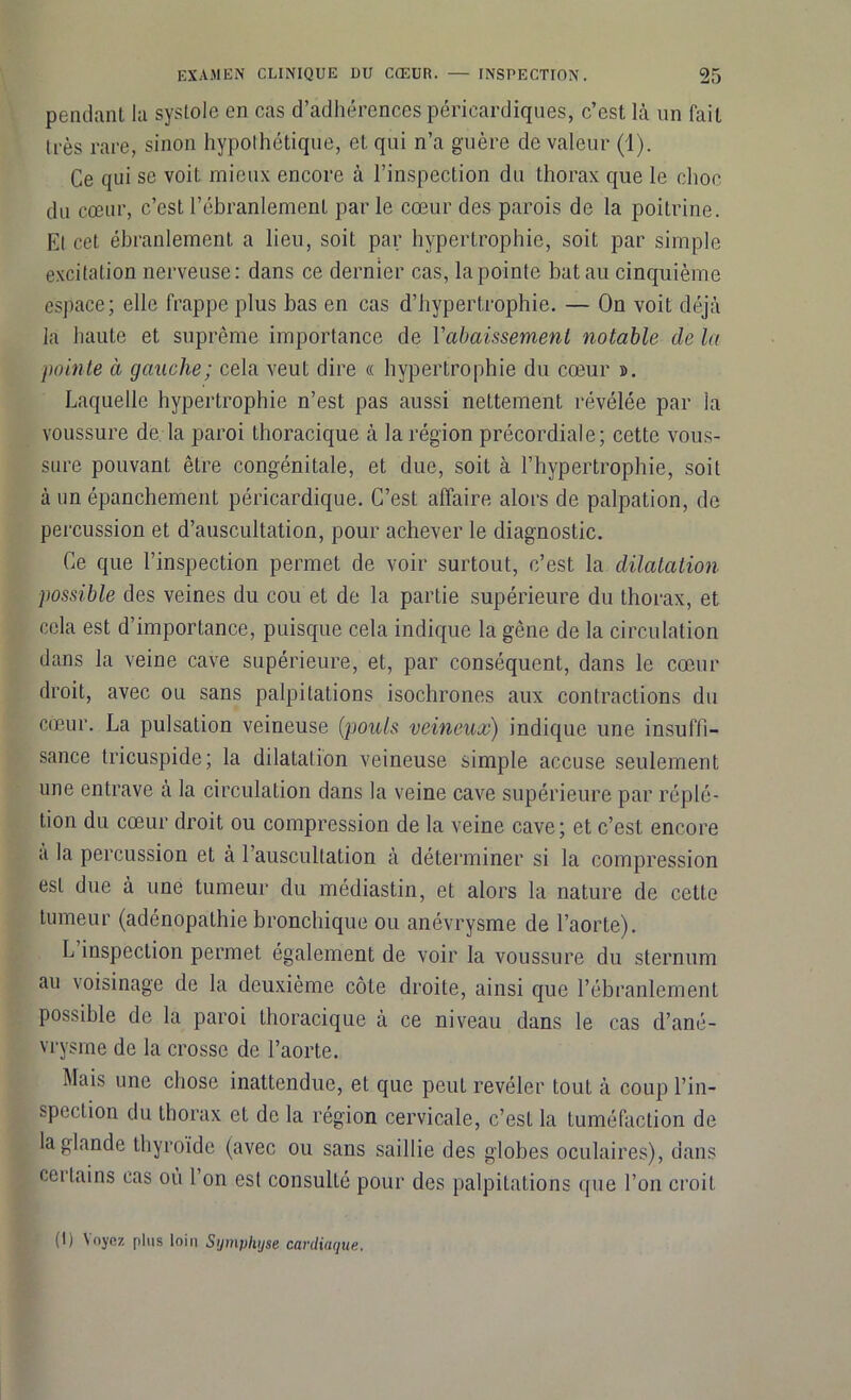 pendant la systole en cas d’adhérences péricardiques, c’est là un fait très rare, sinon hypothétique, et qui n’a guère de valeur (1). Ce qui se voit mieux encore à l’inspection du thorax que le choc du cœur, c’est l’ébranlement par le cœur des parois de la poitrine. El cet ébranlement a lieu, soit par hypertrophie, soit par simple excitation nerveuse: dans ce dernier cas, la pointe bat au cinquième espace; elle frappe plus bas en cas d’hypertrophie. — On voit déjà la haute et suprême importance de l'abaissement notable de la pointe à gauche; cela veut dire « hypertrophie du cœur ». Laquelle hypertrophie n’est pas aussi nettement révélée par la voussure de la paroi thoracique à la région précordiale; cette vous- sure pouvant être congénitale, et due, soit à l’hypertrophie, soit à un épanchement péricardique. C’est affaire alors de palpation, de percussion et d’auscultation, pour achever le diagnostic. Ce que l’inspection permet de voir surtout, c’est la dilatation possible des veines du cou et de la partie supérieure du thorax, et cela est d’importance, puisque cela indique la gène de la circulation dans la veine cave supérieure, et, par conséquent, dans le cœur droit, avec ou sans palpitations isochrones aux contractions du cœur. La pulsation veineuse (pouls veineux) indique une insuffi- sance tricuspide; la dilatation veineuse simple accuse seulement une entrave à la circulation dans la veine cave supérieure par réplé- tion du cœur droit ou compression de la veine cave; et c’est encore a la percussion et à l’auscultation à déterminer si la compression est due à une tumeur du médiastin, et alors la nature de cette tumeur (adénopathie bronchique ou anévrysme de l’aorte). L inspection permet également de voir la voussure du sternum au voisinage de la deuxième côte droite, ainsi que l’ébranlement possible de la paroi thoracique à ce niveau dans le cas d’ané- vrysme de la crosse de l’aorte. Mais une chose inattendue, et que peut révéler tout à coup l’in- spection du thorax et de la région cervicale, c’est la tuméfaction de la glande thyroïde (avec ou sans saillie des globes oculaires), dans certains cas où l’on est consulté pour des palpitations que l’on croit (I) \oyoz plus loin Symphyse cardiaque.