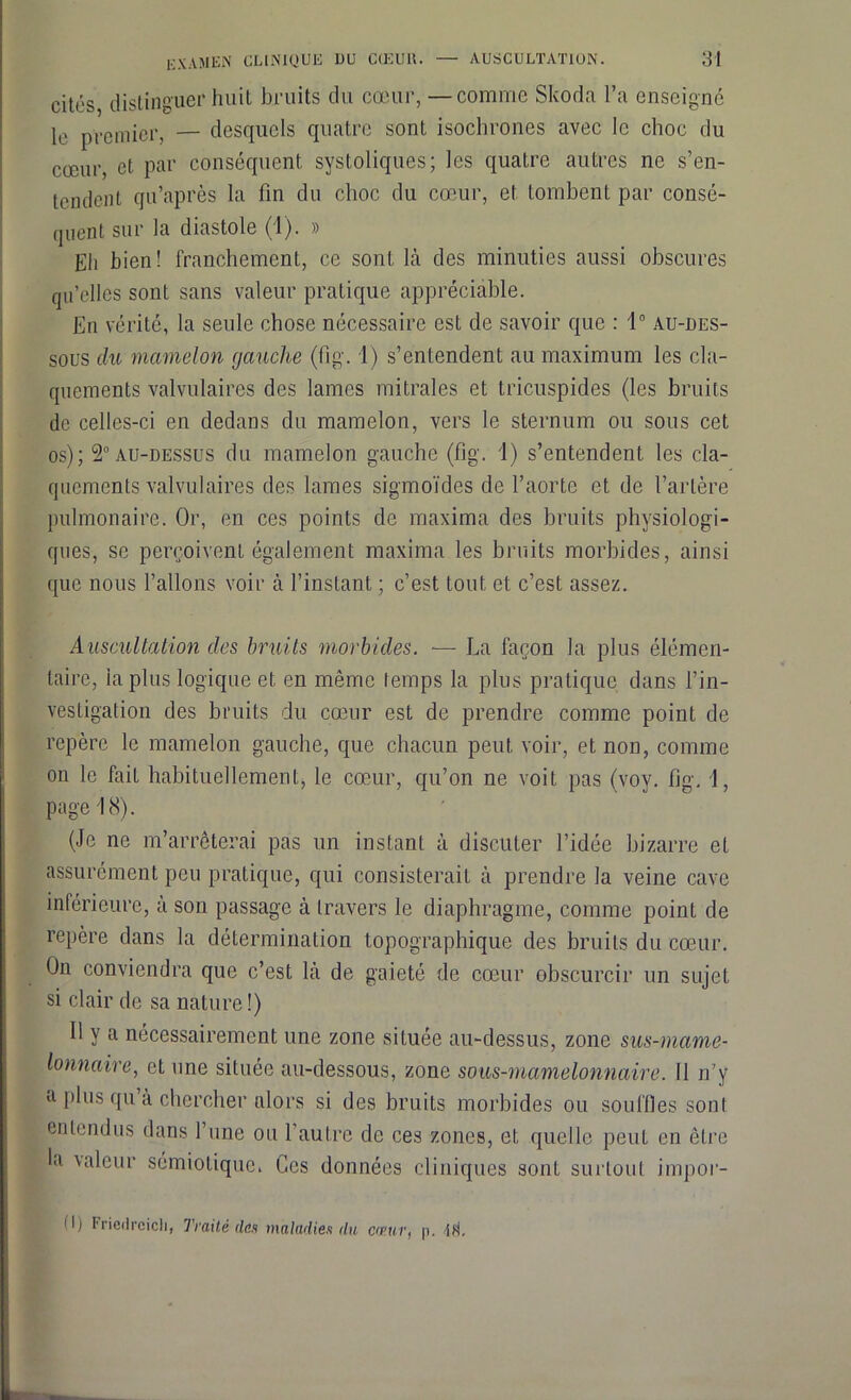 cités distinguer huit bruits du cœur, —comme Skoda l’a enseigné le premier, — desquels quatre sont isochrones avec le choc du cœur, et par conséquent systoliques; les quatre autres ne s’en- tendent qu’après la fin du choc du cœur, et tombent par consé- quent sur la diastole (1). » Eli bien! franchement, ce sont là des minuties aussi obscures qu’elles sont sans valeur pratique appréciable. En vérité, la seule chose nécessaire est de savoir que : 1° au-des- sous du mamelon gauche (fi g. 1) s’entendent au maximum les cla- quements valvulaires des lames mitrales et tricuspides (les bruits de celles-ci en dedans du mamelon, vers le sternum ou sous cet os); 2° au-dessus du mamelon gauche (%. 1) s’entendent les cla- quements valvulaires des lames sigmoïdes de l’aorte et de l’artère pulmonaire. Or, en ces points de maxima des bruits physiologi- ques, se perçoivent également maxima les bruits morbides, ainsi que nous l’allons voir à l’instant ; c’est tout et c’est assez. Auscultation des bruits morbides. — La façon la plus élémen- taire, la plus logique et en même temps la plus pratique dans l’in- vestigation des bruits du cœur est de prendre comme point de repère le mamelon gauche, que chacun peut voir, et non, comme on le fait habituellement, le cœur, qu’on ne voit pas (voy. fi g. 1, page 18). (Je ne m’arrêterai pas un instant à discuter l’idée bizarre et assurément peu pratique, qui consisterait à prendre la veine cave inférieure, à son passage à travers le diaphragme, comme point de repère dans la détermination topographique des bruits du cœur. On conviendra que c’est là de gaieté de cœur obscurcir un sujet si clair de sa nature !) Il y a nécessairement une zone située au-dessus, zone sus-mame- lonnaire, et une située au-dessous, zone sous-mamelonnaire. Il n’y a plus qu à chercher alors si des bruits morbides ou souffles son! entendus dans l’une ou l’autre de ces zones, et quelle peut en être U \aleur sémiotique. Ces données cliniques sont surtout impor- 0) Friedrcicli, Traité des maladies du c<v.ur, p. Di,