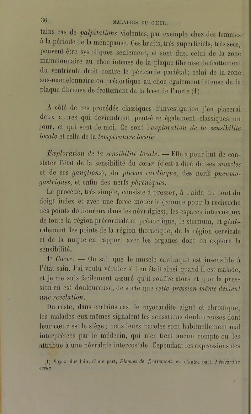 MALADIES DU CŒUIl. tains cas de palpitations violentes, par exemple chez des femmes a la période de la ménopause. Ces bruits, très superficiels, très secs, peuvent être systoliques seulement, et sont dus, celui de la zone mamelonnaire au choc intense de la plaque fibreuse de frottement du ventricule droit contre le péricarde pariétal; celui de la zone sus-mamelonnaire ou préaortique au choc également intense de la plaque fibreuse de frottement de la base de l’aorte (1). A côté de ces procédés classiques d’investigation j’en placerai deux autres qui deviendront peut-être également classiques un jour, et qui sont de moi. Ce sont l'exploration de la sensibilité locale et celle de la température locale. Exploration de la sensibilité locale. — Elle a pour but de con- stater l’état de la sensibilité du cœur (c’est-à-dire de ses muscles et de ses ganglions), du plexus cardiaque, des nerfs pneumo- gastriques, et enfin des nerfs phréniques. Le procédé, très simple, consiste à presser, à l’aide du bout du doigt index et avec une force modérée (comme pour la recherche des points douloureux dans les névralgies), les espaces intercostaux de toute la région précordiale et préaortique, le sternum, et géné- ralement les points de la région thoracique, de la région cervicale et de la nuque en rapport avec les organes, dont on explore la sensibilité. 1° Cœur. — On sait que le muscle cardiaque est insensible à l’état sain. J’ai voulu vérifier s’il en était ainsi quand il est malade, et je me suis facilement assuré qu’il souffre alors et que la pres- sion en est douloureuse, de sorte que cette pression même devient une révélation. Du reste, dans certains cas de myocardite aiguë et chronique, les malades eux-mêmes signalent les sensations douloureuses dont leur cœur est le siège; mais leurs paroles sont habituellement mal interprétées par le médecin, qui n’en tient aucun compte ou les attribue à une névralgie intercostale. Cependant les expressions des (1) Voyez plus loin, d'une part, Plaques de frottement, et d’autre part, Péricardite sèche.