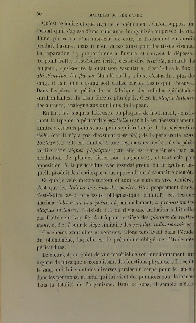 Qu’est-ce à dire et que signifie le phénomène'.' Qu’on suppose uni instant qu’il s’agisse d’une substance inorganisée ou privée de vie., d’une pierre ou d’un morceau de cuir, le frottement en auraiil produit l’usure; mais il n’en va pas ainsi pour les tissus vivants. La réparation s’y proportionne à l’usure et souvent la dépasse.] Au point frotté, c’est-à-dire irrité, c’est-à-dire stimulé, apparaît lia rougeur, c’est-à-dire la dilatation vasculaire, c’est-à-dire le llux :: ■ubi stimulus, ibi fluxus. Mais là où il y a flux, c’est-à-dire plus do sang, il faut que ce sang soit utilisé par les tissus qu’il abreuve. Dans l’espèce, le péricarde en fabrique des cellules épithéliales; surabondantes, du tissu fibreux plus épais. C’est la plaque laiteuse des auteurs, analogue aux durillons de la peau. En fait, les plaques laiteuses, ou plaques de frottement, consti- tuent le type de la péricardite partielle (car elle est nécessairementi limitée à certains points, aux points qui frottent); de la péricardite] sèche (car il n’y a pas d’exsudât possible); de la péricardite sans douleur (car elle est limitée à une région sans nerfs) ; de la péri- cardite sans signes physiques (car elle est caractérisée par laa production de plaques lisses non rugueuses); et tout cela pan opposition à la péricardite avec exsudât grenu ou irrégulier, la- quelle produit des bruits que nous apprendrons à connaître bientôt.. Ce que je veux mettre surtout et tout de suite en vive lumière.- c’est que les lésions maxima des péricardites proprement dites., c’est-à-dire avec processus phlegmasique primitif, ces lésions- maxima s'observent aux points où, normalement, se produisent lest plaques laiteuses, c’est-à-dire là où il y a une irritation habituelle par frottement (vov lîg. 4 et 5 pour le siège des plaques de frotte-1- ment, et 6 et 7 pour le siège similaire des exsudais inflammatoires). Ces choses étant dites et connues, allons plus avant dans l’étude du phénomène, laquelle est le préambule obligé de l’étude de.c péricardites. Le cœur est, au point de vue matériel de son fonctionnement, un organe de physique accomplissant des fonctions physiques. Il reçoit le sang qui lui vient des diverses parties du corps pour le lancei dans les poumons, et celui qui lui vient des poumons pour le lancer dans la totalité de l’organisme. Dans ce sens, il semble nôtre