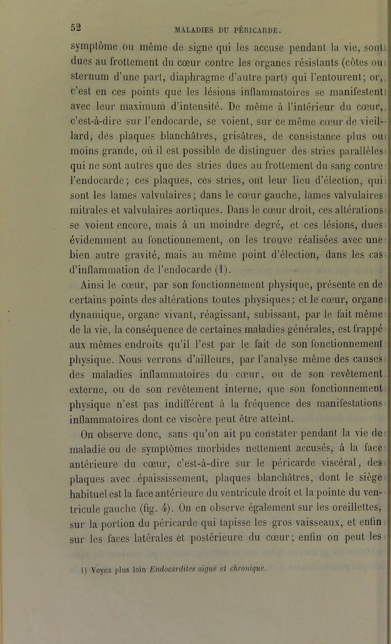 symplôme ou même de signe qui les accuse pendant la vie, sont ducs au frottement du cœur contre les organes résistants (côtes ou sternum d’une part, diaphragme d’autre part) qui l’entourent; or,, c’est en ces points que les lésions inflammatoires se manifestentI avec leur maximum d’intensité. De même à l’intérieur du cœur, c’est-à-dire sur l’endocarde, se voient, sur ce même cœur de vieil- lard, des plaques blanchâtres, grisâtres, de consistance plus ou moins grande, où il est possible de distinguer des stries parallèles qui ne sont autres que des stries dues au frottement du sang contre l’endocarde; ces plaques, ces stries, ont leur lieu d’élection, qui sont les lames valvulaires; dans le cœur gauche, lames valvulaires mitrales et valvulaires aortiques. Dans le cœur droit, ces altérations se voient encore, mais à un moindre degré, et ces lésions, dues évidemment au fonctionnement, on les trouve réalisées avec une bien autre gravité, mais au même point d’élection, dans les cas d’inflammation de l’endocarde (1). Ainsi le cœur, par son fonctionnement physique, présente en de certains points des altérations toutes physiques; et le cœur, organe dynamique, organe vivant, réagissant, subissant, par le fait même de la vie, la conséquence de certaines maladies générales, est frappé1 aux mêmes endroits qu’il l’est par le fait de son fonctionnement physique. Nous verrons d’ailleurs, par l’analyse même des causes des maladies inflammatoires du cœur, ou de son revêtement externe, ou de son revêtement interne, que son fonctionnement physique n’est pas indifférent à la fréquence des manifestations inflammatoires dont ce viscère peut être atteint. On observe donc, sans qu’on ait pu constater pendant la vie de maladie ou de symptômes morbides nettement accusés, à la face antérieure du cœur, c’est-à-dire sur le péricarde viscéral, des plaques avec épaississement, plaques blanchâtres, dont le siège habituel est la face antérieure du ventricule droit et la pointe du ven- tricule gauche (flg. 4). On en observe également sur les oreillettes, sur la portion du péricarde qui tapisse les gros vaisseaux, et enfin sur les faces latérales et postérieure du cœur ; enfin on peut les I) Voyez plus loin Endocardites (Urjuii et chronique.