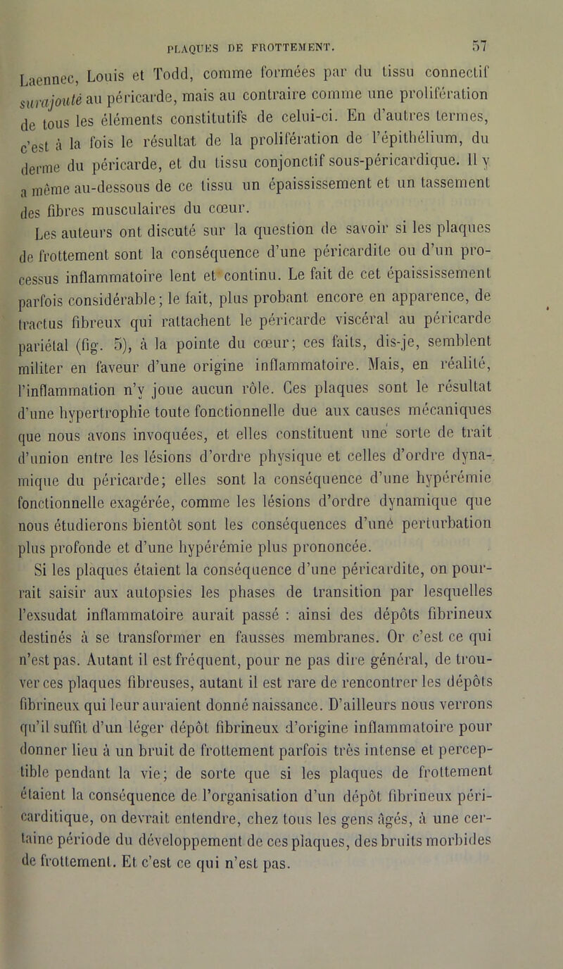 Laennec, Louis et Todd, comme formées par du tissu connectif surajouté au péricarde, mais au contraire comme une prolifération de tous les éléments constitutifs de celui-ci. En d’autres termes, c’est à la fois le résultat de la prolifération de l’épithélium, du derme du péricarde, et du tissu conjonctif sous-péricardicjue. Il y a même au-dessous de ce tissu un épaississement et un tassement des fibres musculaires du cœur. Les auteurs ont discuté sur la question de savoir si les plaques de frottement sont la conséquence d’une péricardite ou d’un pro- cessus inflammatoire lent et'continu. Le fait de cet épaississement parfois considérable; le fait, plus probant encore en apparence, de tractus fibreux qui rattachent le péricarde viscéral au péricarde pariétal (fig. 5), à la pointe du cœur; ces faits, dis-je, semblent militer en faveur d’une origine inflammatoire. Mais, en réalité, l’inflammation n’v joue aucun rôle. Ces plaques sont le résultat d’une hypertrophie toute fonctionnelle due aux causes mécaniques que nous avons invoquées, et elles constituent une sorte de trait d’union entre les lésions d’ordre physique et celles d’ordre dyna- mique du péricarde; elles sont la conséquence d’une hyperémie fonctionnelle exagérée, comme les lésions d’ordre dynamique que nous étudierons bientôt sont les conséquences d’uné perturbation plus profonde et d’une hypérémie plus prononcée. Si les plaques étaient la conséquence d’une péricardite, on pour- rait saisir aux autopsies les phases de transition par lesquelles l’exsudât inflammatoire aurait passé : ainsi des dépôts fibrineux destinés à se transformer en fausses membranes. Or c’est ce qui n’est pas. Autant il est fréquent, pour ne pas dire général, de trou- ver ces plaques fibreuses, autant il est rare de rencontrer les dépôts fibrineux qui leur auraient donné naissance. D’ailleurs nous verrons qu’il suffit d’un léger dépôt fibrineux d’origine inflammatoire pour donner lieu à un bruit de frottement parfois très intense et percep- tible pendant la vie; de sorte que si les plaques de frottement étaient la conséquence de l’organisation d’un dépôt fibrineux péri- carditique, on devrait entendre, chez tous les gens âgés, à une cer- taine période du développement de ces plaques, des bruits morbides de frottement. Et c’est ce qui n’est pas.