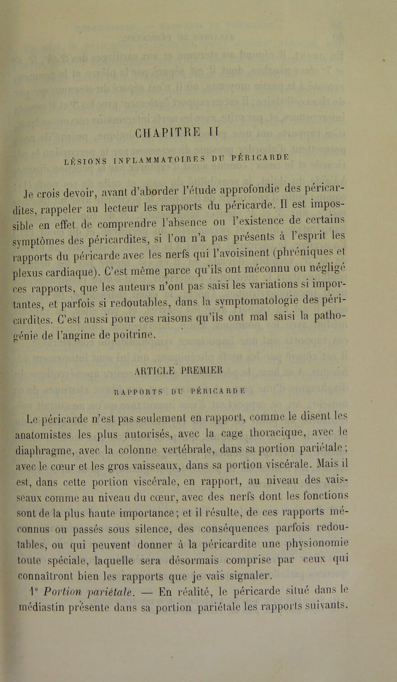 CHAPITRE U LÉSIONS INFLAMMATOIRES RII PÉRICARDE je crois devoir, avant d’aborder l’étude approfondie des péricar- dites, rappeler au lecteur les rapports du péricarde. 11 est impos- sible en effet de comprendre l’absence ou l’existence de certains symptômes des péricardites, si l’on n’a pas présents a 1 espiit les rapports du péricarde avec les nerfs qui 1 avoisinent (pbieniques fl plexus cardiaque). C’est même parce qu’ils ont méconnu ou néglige ces rapports, que les auteurs n’ont pas saisi les variations si impoi- tantes, et parfois si redoutables, dans la symptomatologie des péri- cardites. C’est aussi pour ces raisons qu’ils ont mal saisi la patlio- génie de l’angine de poitrine. ARTICLE PREMIER RAI'PORT S DU PÉRICARDE Le péricarde n’est pas seulement en rapport, comme le disent les anatomistes les plus autorisés, avec la cage thoracique, avec le diaphragme, avec la colonne vertébrale, dans sa portion pariétale; avec le cœur et les gros vaisseaux, dans sa portion viscérale. Mais il est, dans cette portion viscérale, en rapport, au niveau des vais- seaux comme au niveau du cœur, avec des nerfs dont les (onctions sont de la plus haute importance; et il résulte, de ces rapports mé- connus ou passés sous silence, des conséquences parfois redou- tables, ou qui peuvent donner à la péricardite une physionomie toute spéciale, laquelle sera désormais comprise par ceux qui connaîtront bien les rapports que je vais signaler. 1° Portion pariétale. — En réalité, le péricarde situé dans le médiastin présente dans sa portion pariétale les rapports suivants.