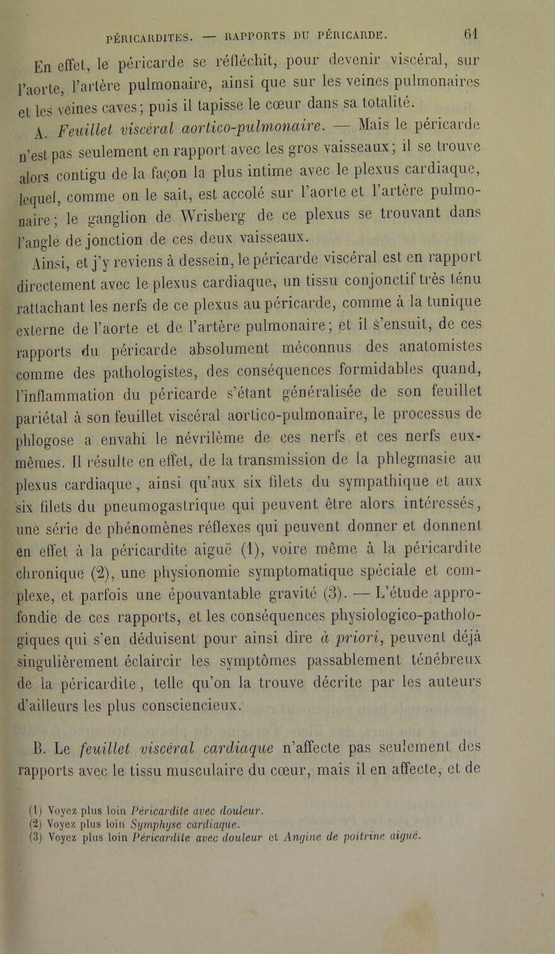 En effet, le péricarde se réfléchit, pour devenir viscéral, sur l’aorte, l’artère pulmonaire, ainsi que sur les veines pulmonaires et les veines caves; puis il tapisse le cœur dans sa totalité. A. Feuillet viscéral aortico-pulmonaire. — Mais le péricarde n’est pas seulement en rapport avec les gros vaisseaux ; il se trouve alors contigu de la façon la plus intime avec le plexus caidiaquc, lequel, comme on le sait, est accolé sur l’aorte et l’artère pulmo- naire le ganglion de Wrisberg de ce plexus se trouvant dans l’angle de jonction de ces deux vaisseaux. Ainsi, et j’y reviens à dessein, le péricarde viscéral est en rapport directement avec le plexus cardiaque, un tissu conjonctif très ténu rattachant les nerfs de ce plexus au péricarde, comme à la tunique externe de l’aorte et de l’artère pulmonaire; et il s’ensuit, de ces rapports du péricarde absolument méconnus des anatomistes comme des pathologistes, des conséquences formidables quand, l’inflammation du péricarde s’étant généralisée de son feuillet pariétal à son feuillet viscéral aortico-pulmonaire, le processus de phlogose a envahi le névrilème de ces nerfs et ces nerfs eux- mêmes. Il résulte en effet, de la transmission de la phlegmasie au plexus cardiaque, ainsi qu’aux six blets du sympathique et aux six filets du pneumogastrique qui peuvent être alors intéressés, une série de phénomènes réflexes qui peuvent donner et donnent en effet à la péricardite aiguë (1), voire même à la péricardite chronique (2), une physionomie symptomatique spéciale et com- plexe, et parfois une épouvantable gravité (3). — L’étude appro- fondie de ces rapports, et les conséquences physiologico-patholo- giques qui s’en déduisent pour ainsi dire à priori, peuvent déjà singulièrement éclaircir les symptômes passablement ténébreux de la péricardite, telle qu’on la trouve décrite par les auteurs d’ailleurs les plus consciencieux. B. Le feuillet viscéral cardiaque n’affecte pas seulement des rapports avec le tissu musculaire du cœur, mais il en affecte, et de (1) Voyez plus loin Péricardite avec douleur. (2) Voyez plus loin Symphyse cardiaque. (3) Voyez plus loin Péricardite avec douleur et Angine de poitrine aiguë.