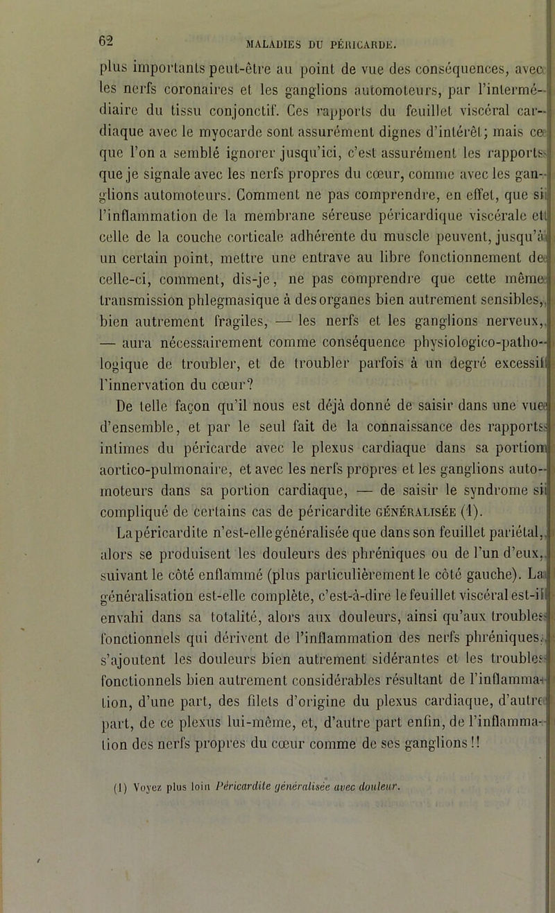 plus importants peut-être au point de vue des conséquences, aveoj les nerfs coronaires el les ganglions automoteurs, par l’intermé- diaire du tissu conjonctif. Ces rapports du feuillet viscéral car- diaque avec le myocarde sont assurément dignes d’intérêt; mais ce; que l’on a semblé ignorer jusqu’ici, c’est assurément les rapports* que je signale avec les nerfs propres du cœur, comme avec les gan- glions automoteurs. Comment ne pas comprendre, en effet, que sii l’inflammation de la membrane séreuse péricardique viscérale eti celle de la couche corticale adhérente du muscle peuvent, jusqu’ai un certain point, mettre une entrave au libre fonctionnement de celle-ci, comment, dis-je, ne pas comprendre que cette même transmission phlegmasique à des organes bien autrement sensibles,, bien autrement fragiles, — les nerfs et les ganglions nerveux,. — aura nécessairement comme conséquence physiologico-patho- logique de troubler, et de troubler parfois à un degré excessif l’innervation du cœur? De telle façon qu’il nous est déjà donné de saisir dans une vuec d’ensemble, et par le seul fait de la connaissance des rapports; intimes du péricarde avec le plexus cardiaque dans sa portion) aortico-pulmonaire, et avec les nerfs propres et les ganglions auto- moteurs dans sa portion cardiaque, — de saisir le syndrome sii compliqué de certains cas de péricardite généralisée (1). Lapéricardite n’est-elle généralisée que dans son feuillet pariétal,, alors se produisent les douleurs des phréniques ou de l’un d’eux,, suivant le côté enflammé (plus particulièrement le côté gauche). Lai généralisation est-elle complète, c’est-à-dire le feuillet viscéral est-il envahi dans sa totalité, alors aux douleurs, ainsi qu’aux troubles; fonctionnels qui dérivent de l’inflammation des nerfs phréniques, s’ajoutent les douleurs bien autrement sidérantes et les troubles- fonctionnels bien autrement considérables résultant de l’inflamma-i Lion, d’une part, des filets d’origine du plexus cardiaque, d’autre part, de ce plexus lui-même, et, d’autre part enfin, de l’inflamma- tion des nerfs propres du cœur comme de ses ganglions !! i* (1) Voyez plus loin Péricardite généralisée avec douleur.