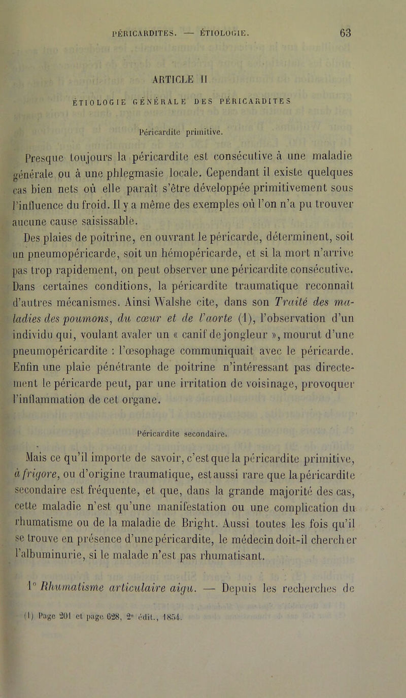 ARTICLE II ÉTIOLOGIE GÉNÉRALE DES PÉRICARDITES Péricardite primitive. Presque toujours la péricardite est consécutive à une maladie générale ou à une phlegmasie locale. Cependant il existe quelques cas bien nets où elle paraît s’être développée primitivement sous l’influence du froid. Il y a même des exemples où l’on n’a pu trouver aucune cause saisissablè. Des plaies de poitrine, en ouvrant le péricarde, déterminent, soit un pneumopéricarde, soit un hémopéricarde, et si la mort n’arrive pas trop rapidement, on peut observer une péricardite consécutive. Dans certaines conditions, la péricardite traumatique reconnaît d’autres mécanismes. Ainsi Walshe cite, dans son Traité des ma- ladies des poumons, du cœur et de l'aorte (1), l’observation d’un individu qui, voulant avaler un « canif de jongleur », mourut d’une pneumopéricardite : l’œsophage communiquait avec le péricarde. Enfin une plaie pénétrante de poitrine n’intéressant pas directe- ment le péricarde peut, par une irritation de voisinage, provoquer l’inflammation de cet organe. Péricardite secondaire. Mais ce qu’il importe de savoir, c’est que la péricardite primitive, àfriyore, ou d’origine traumatique, est aussi rare que la péricardite secondaire est fréquente, et que, dans la grande majorité des cas, cette maladie n’est qu’une manifestation ou une complication du rhumatisme ou de la maladie de Bright. Aussi toutes les fois qu’il se trouve en présence d’une péricardite, le médecin doit-il chercher l’albuminurie, si le malade n’esL pas rhumatisant. 1° Rhumatisme articulaire aigu. — Depuis les recherches de (I) Page 201 et page G28, 2 édit., 1854.