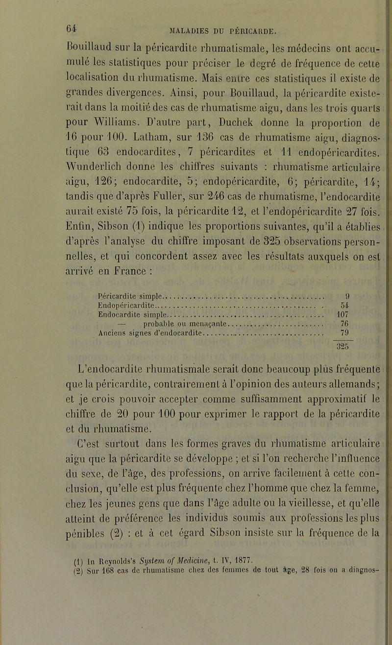 Bouillaud sur la péricardite rhumatismale, les médecins ont accu- mulé les statistiques pour préciser le degré de fréquence de cette localisation du rhumatisme. Mais entre ces statistiques il existe de grandes divergences. Ainsi, pour Bouillaud, la péricardite existe- rait dans la moitié des cas de rhumatisme aigu, dans les trois quarts pour Williams. D’autre part, Duchek donne la proportion de 16 pour 100. Latham, sur 136 cas de rhumatisme aigu, diagnos- tique 63 endocardites, 7 péricardites et 11 endopéricardites. Wunderlich donne les chiffres suivants : rhumatisme articulaire aigu, 126; endocardite, 5; endopéricardite, 6; péricardite, 14; tandis que d’après Fuller, sur 246 cas de rhumatisme, l’endocardite aurait existé 75 fois, la péricardite 12, et l’endopéricardite 27 fois. Enfin, Sibson (1) indique les proportions suivantes, qu’il a établies d’après l’analyse du chiffre imposant de 325 observations person- nelles, et qui concordent assez avec les résultats auxquels on est arrivé en France : Péricardite simple 9 Endopéricardite 54 Endocardite simple 107 — probable ou menaçante 76 Anciens signes d’endocardite 79 925 L’endocardite rhumatismale serait donc beaucoup plus fréquente que la péricardite, contrairement à l’opinion des auteurs allemands ; et je crois pouvoir accepter comme suffisamment approximatif le : chiffre de 20 pour 100 pour exprimer le rapport de la péricardite et du rhumatisme. C’est surtout dans les formes graves du rhumatisme articulaire aigu que la péricardite se développe ; et si l’on recherche l’mlluence du sexe, de l’àge, des professions, on arrive facilement à cette con- clusion, qu’elle est plus fréquente chez l’homme que chez la femme, chez les jeunes gens que dans l’âge adulte ou la vieillesse, et qu’elle i atteint de préférence les individus soumis aux professions les plus pénibles (2) : et à cet égard Sibson insiste sur la fréquence de la (1) In Reynolds’s System of Medicine, t. IV, 1877. (2) Sur 168 cas de rhumatisme chez des femmes de tout Age, 28 fois on a diagnos- |