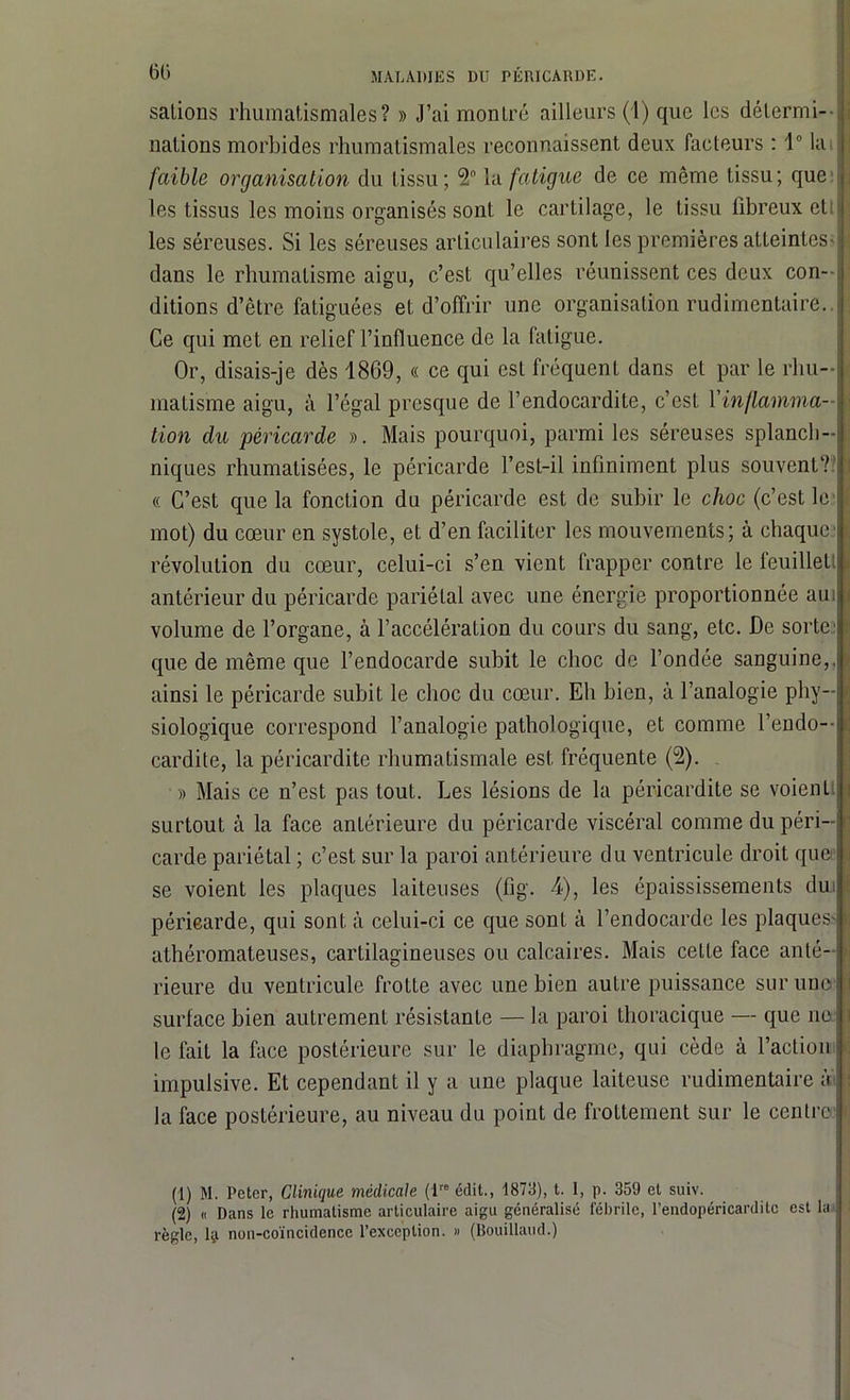 salions rliuinalismales? » J’ai montré ailleurs (1) que les détermi- nations morbides rhumatismales reconnaissent deux facteurs : 1° la faible organisation du tissu; *2° la fatigue de ce même tissu; que les tissus les moins organisés sont le cartilage, le tissu fibreux et! les séreuses. Si les séreuses articulaires sont les premières atteintes- dans le rhumatisme aigu, c’est qu’elles réunissent ces deux con- ditions d’être fatiguées et d’offrir une organisation rudimentaire.. Ce qui met en relief l’influence de la fatigue. Or, disais-je dès 1869, « ce qui est fréquent dans et par le rhu- matisme aigu, à l’égal presque de l’endocardite, c’est Yinflamma- tion du péricarde ». Mais pourquoi, parmi les séreuses splanch- niques rhumalisées, le péricarde l’est-il infiniment plus souvent?’ « C’est que la fonction du péricarde est de subir le choc (c’est le mot) du cœur en systole, et d’en faciliter les mouvements; à chaque révolution du cœur, celui-ci s’en vient frapper contre le feuillet! antérieur du péricarde pariétal avec une énergie proportionnée aui volume de l’organe, à l’accélération du cours du sang, etc. De sorte que de même que l’endocarde subit le choc de l’ondée sanguine,, ainsi le péricarde subit le choc du cœur. Eh bien, à l’analogie phy- siologique correspond l’analogie pathologique, et comme l’endo— cardite, la péricardite rhumatismale est fréquente (2). » Mais ce n’est pas tout. Les lésions de la péricardite se voienl. surtout à la face antérieure du péricarde viscéral comme du péri- carde pariétal ; c’est sur la paroi antérieure du ventricule droit que se voient les plaques laiteuses (fig. 4), les épaississements du périearde, qui sont à celui-ci ce que sont à l’endocarde les plaques- athéromateuses, cartilagineuses ou calcaires. Mais celle face anté- rieure du ventricule frotte avec une bien autre puissance sur une* surface bien autrement résistante — la paroi thoracique — que ne le fait la face postérieure sur le diaphragme, qui cède à l’action impulsive. Et cependant il y a une plaque laiteuse rudimentaire à la face postérieure, au niveau du point de frottement sur le centre (1) M. Peter, Clinique médicale (lro édit., 1873), t. 1, p. 359 ci suiv. (2) « Dans le rhumatisme articulaire aigu généralisé fébrile, l’endopéricardite est la règle, lÿ non-coïncidence l’exception. » (Bouillaud.)