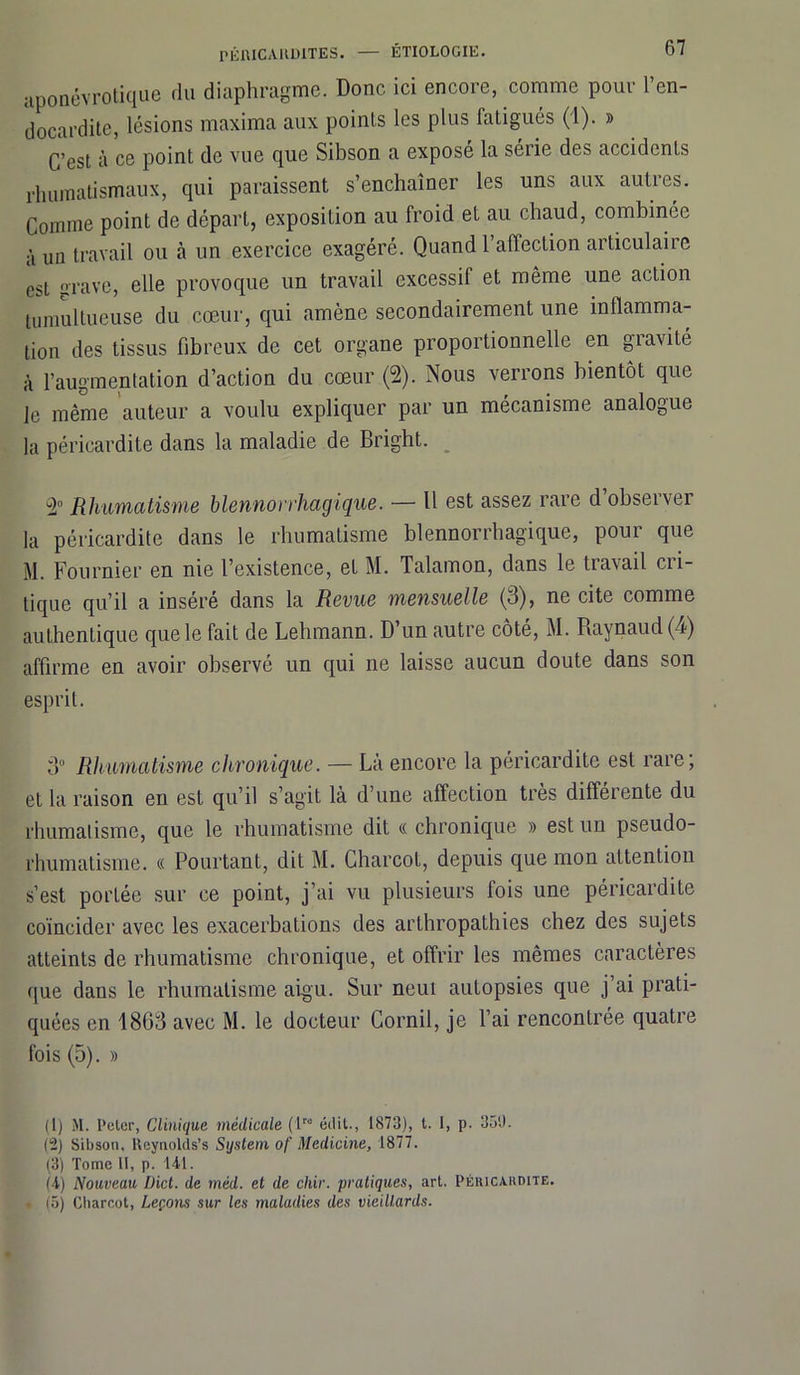 aponévrotique du diaphragme. Donc ici encore, comme pour l’en- docardite, lésions maxima aux points les plus fatigués (1). » C’est à ce point de vue que Sibson a exposé la série des accidents rhumatismaux, qui paraissent s’enchaîner les uns aux autres. Comme point de départ, exposition au froid et au chaud, combinée à un travail ou à un exercice exagéré. Quand 1 affection articulait e est grave, elle provoque un travail excessif et même une action tumultueuse du cœur, qui amène secondairement une inflamma- tion des tissus fibreux de cet organe proportionnelle en gravité à l’augmentation d’action du cœur (9). Nous verrons bientôt que Je même auteur a voulu expliquer par un mécanisme analogue la péricardite dans la maladie de Bright. 2° Rhumatisme blennorrhag ique. — Il est assez rare d observer la péricardite dans le rhumatisme blennorrhagique, pour que M. Fournier en nie l’existence, et M. Talamon, dans le travail cri- tique qu’il a inséré dans la Revue mensuelle (3), ne cite comme authentique que le fait de Lehmann. D’un autre côté, M. Raynaud (4) affirme en avoir observé un qui ne laisse aucun doute dans son esprit. 3° Rhumatisme chronique. — Là encore la péricardite est rare; et la raison en est qu’il s’agit là d’une affection très différente du rhumatisme, que le rhumatisme dit « chronique » est un pseudo- rhumatisme. « Pourtant, dit M. Charcot, depuis que mon attention s’est portée sur ce point, j’ai vu plusieurs fois une péricardite coïncider avec les exacerbations des arthropathies chez des sujets atteints de rhumatisme chronique, et offrir les mêmes caractères que dans le rhumatisme aigu. Sur neui autopsies que j’ai prati- quées en 1803 avec M. le docteur Cornil, je l’ai rencontrée quatre fois (5). » (1) M. Peler, Clinique médicale (1 édit., 1873), t. 1, p. 350. (2) Sibson. Reynolds’s System of Medieine, 1877. (3) Tome 11, p. 141. (4) Nouveau Dict. de méd. et de chir. pratiques, art. Péricardite. (5) Charcot, Leçons sur les maladies des vieillards.