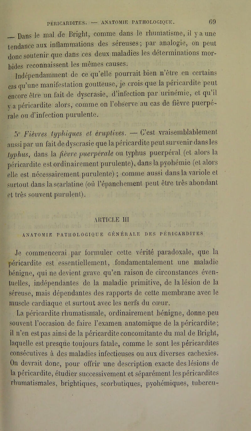 j}ans ie mal de Bright, comme dans le rhumatisme, il y a une tendance aux inflammations des séreuses ; par analogie, on peut donc soutenir que dans ces deux maladies les déterminations: mor- bides reconnaissent les mêmes causes. Indépendamment de ce qu’elle pourrait bien n être en certains cas qu’une manifestation goutteuse, je crois que la péricardite peut encore être un fait de dyscrasie, d’infection par urinémie, eL qu’il Y a péricardite alors, comme on l’observe au cas de fièvre puerpé- rale ou d’infection purulente. 5° Fièvres typhiques et éruptives. — C’est vraisemblablement aussi par un fait de dyscrasie que la péricardite peut survenir dans les typhus, dans la fièvre puerpérale ou typhus puerpéral (et alors la péricardite est ordinairement purulente), dans la pyohémie (et alors elle est nécessairement purulente) ; comme aussi dans la variole et surtout dans la scarlatine (où l’épanchement peut être très abondant et très souvent purulent). ARTICLE III ANATOMIE PATHOLOGIQUE GÉNÉRALE DES PERICARDITES 4 Je commencerai par formuler cette vérité paradoxale, que la péricardite est essentiellement, fondamentalement une maladie bénigne, qui ne devient grave qu’en raison de circonstances éven- tuelles, indépendantes de la maladie primitive, de la lésion de la séreuse, mais dépendantes des rapports de cette membrane avec le muscle cardiaque et surtout avec les nerfs du cœur. La péricardite rhumatismale, ordinairement bénigne, donne peu souvent l’occasion de faire l’examen anatomique de la péricardite ; il n’en est pas ainsi de la péricardite concomitante du mal de Bright, laquelle est presque toujours fatale, comme le sont les péricardites consécutives à des maladies infectieuses ou aux diverses cachexies. On devrait donc, pour offrir une description exacte des lésions de la péricardite, étudier successivement et séparément les péricardites rhumatismales, brightiques, scorbutiques, pyohémiques, tubercu-