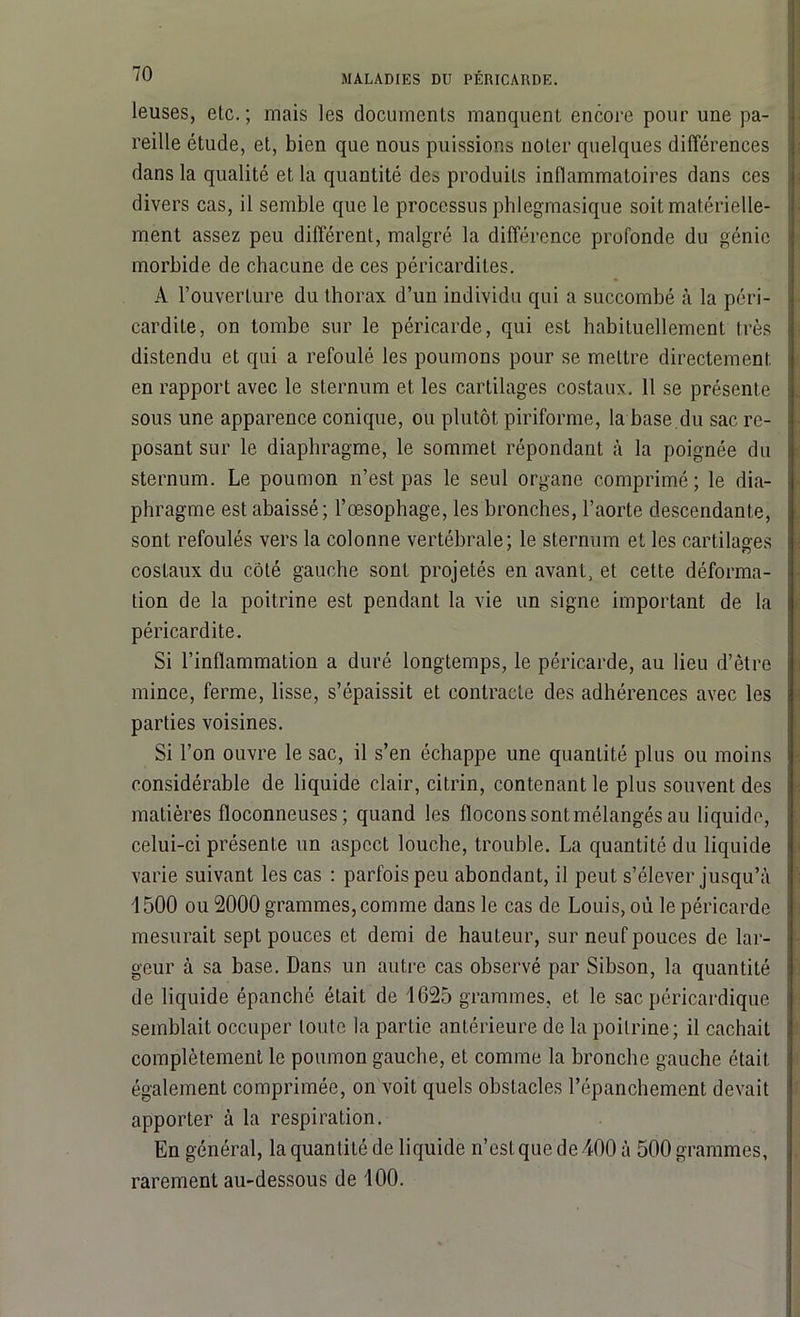leuses, etc. ; mais les documents manquent encore pour une pa- reille étude, et, bien que nous puissions noter quelques différences dans la qualité et la quantité des produits inflammatoires dans ces divers cas, il semble que le processus phlegmasique soit matérielle- ment assez peu différent, malgré la différence profonde du génie morbide de chacune de ces péricardites. À l’ouverture du thorax d’un individu qui a succombé à la péri- cardite, on tombe sur le péricarde, qui est habituellement très distendu et qui a refoulé les poumons pour se mettre directement en rapport avec le sternum et les cartilages costaux. Il se présente sous une apparence conique, ou plutôt piriforme, la base du sac re- posant sur le diaphragme, le sommet répondant à la poignée du sternum. Le poumon n’est pas le seul organe comprimé ; le dia- phragme est abaissé; l’oesophage, les bronches, l’aorte descendante, sont refoulés vers la colonne vertébrale; le sternum et les cartilages costaux du côté gauche sont projetés en avant, et cette déforma- tion de la poitrine est pendant la vie un signe important de la péricardite. Si l’inflammation a duré longtemps, le péricarde, au lieu d’être mince, ferme, lisse, s’épaissit et contracte des adhérences avec les parties voisines. Si l’on ouvre le sac, il s’en échappe une quantité plus ou moins considérable de liquide clair, citrin, contenant le plus souvent des matières floconneuses; quand les flocons sont mélangés au liquide, celui-ci présente un aspect louche, trouble. La quantité du liquide varie suivant les cas : parfois peu abondant, il peut s’élever jusqu’à 1500 ou 2000 grammes, comme dans le cas de Louis, où le péricarde mesurait sept pouces et demi de hauteur, sur neuf pouces de lar- geur à sa base. Dans un autre cas observé par Sibson, la quantité de liquide épanché était de 1625 grammes, et le sac péricardique semblait occuper toute la partie antérieure de la poitrine; il cachait complètement le poumon gauche, et comme la bronche gauche était également comprimée, on voit quels obstacles l’épanchement devait apporter à la respiration. En général, la quantité de liquide n’est que de 100 à 500 grammes, rarement au-dessous de 100.