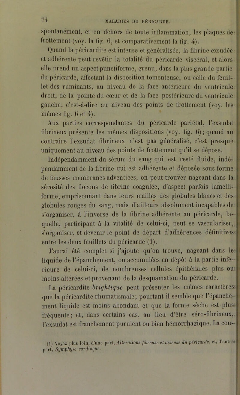 spontanément, et en dehors de toute inflammation, les plaques de frottement (voy. la fig. 6, et comparativement la fig. 4). Quand la péricardite est intense et généralisée, la fibrine exsudée et adhérente peut revêtir la totalité du péricarde viscéral, et alors elle prend un aspect punctiforme, grenu, dans la plus grande partie du péricarde, affectant la disposition lomenteuse, ou celle du feuil- let des ruminants, au niveau de la face antérieure du ventricule droit, de la pointe du cœur et de la face postérieure du ventricule gauche, c’est-à-dire au niveau des points de frottement (voy. les mêmes fig. 0 et A). Aux parties correspondantes du péricarde pariétal, l’exsudât fibrineux présente les mêmes dispositions (voy. fig. 6) ; quand au contraire l’exsudât fibrineux n’est pas généralisé, c’est presque' uniquement au niveau des points de frottement qu’il se dépose. Indépendamment du sérum du sang qui est resté fluide, indé- pendamment de la fibrine qui est adhérente et déposée sous forme1 de fausses membranes adventices, on peut trouver nageant dans lai sérosité des flocons de fibrine coagulée, d’aspect parfois lamelli- forme, emprisonnant dans leurs mailles des globules blancs et des- globules rouges du sang, mais d’ailleurs absolument incapables de- s’organiser, à l’inverse de la fibrine adhérente au péricarde, la- quelle, participant à la vitalité de celui-ci, peut se vasculariser, s’organiser, et devenir le point de départ d’adhérences définitives- entre les deux feuillets du péricarde (1). J’aurai été complet si j’ajoute qu’on trouve, nageant dans le liquide de l’épanchement, ou accumulées en dépôt à la partie infé- rieure de celui-ci, de nombreuses cellules épithéliales plus ou moins altérées et provenant de 1a. desquamation du péricarde. La péricardite brightique peut présenter les mêmes caractères- que la péricardite rhumatismale; pourtant il semble que l’épanche- ment liquide est moins abondant et que la forme sèche est plus- fréquente; et, dans certains cas, au lieu d’être séro-fibrineux, l’exsudât est franchement purulent ou bien hémorrhagique. La cou- (1) Voyez plus loin, d’une pari, Altérations fibreuse et osseuse du péricarde, et, d autre part. Symphyse cardiaque.