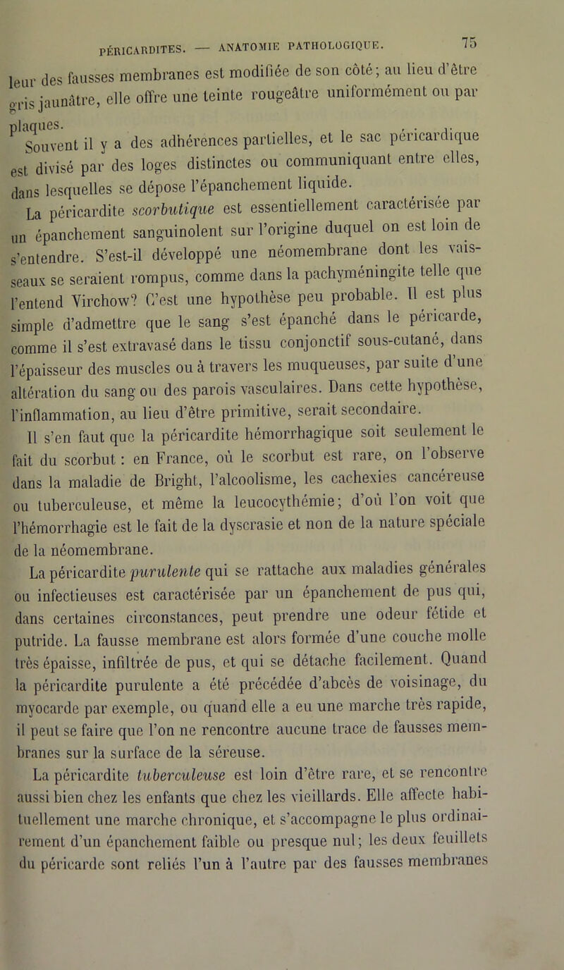 le.ur des fausses membranes est modiliée de son coté, au lieu d ètic ods jaunâtre, elle offre une teinte rougeâtre uniformément ou par ^ Souvent il y a des adhérences partielles, et le sac péricardique est divisé par des loges distinctes ou communiquant entre elles, dans lesquelles se dépose l’épanchement liquide. La péricardite scorbutique est essentiellement caractérisée par un épanchement sanguinolent sur l’origine duquel on est loin de s’entendre. S’est-il développé une néomembrane dont les vais- seaux se seraient rompus, comme dans la pachyméningite telle que l’entend Virchow? C’est une hypothèse peu probable. Il est plus simple d’admettre que le sang s’est épanché dans le péricarde, comme il s’est extravasé dans le tissu conjonctif sous-cutané, dans l’épaisseur des muscles ou à travers les muqueuses, par suite d une altération du sang ou des parois vasculaires. Dans cette hypothèse, l’inflammation, au lieu d’être primitive, serait secondaire. 11 s’en faut que la péricardite hémorrhagique soit seulement le fait du scorbut : en France, où le scorbut est rare, on l’observe dans la maladie de Bright, l’alcoolisme, les cachexies cancéreuse ou tuberculeuse, et même la leucocythémie ; d’où l’on voit que l’hémorrhagie est le fait de la dyscrasie et non de la nature spéciale de la néomembrane. La péricardite purulente qui se rattache aux maladies générales ou infectieuses est caractérisée par un epanchement de pus qui, dans certaines circonstances, peut prendre une odeur fétide et putride. La fausse membrane est alors formée d une couche molle très épaisse, infiltrée de pus, et qui se détache facilement. Quand la péricardite purulente a été précédée d’abcès de voisinage, du myocarde par exemple, ou quand elle a eu une marche très rapide, il peut se faire que l’on ne rencontre aucune trace de fausses mem- branes sur la surface de la séreuse. La péricardite tuberculeuse est loin d’être rare, et se rencontre aussi bien chez les enfants que chez les vieillards. Elle affecte habi- tuellement une marche chronique, et s’accompagne le plus ordinai- rement d’un épanchement faible ou presque nul; les deux feuillets du péricarde sont reliés l’un à l’autre par des fausses membranes