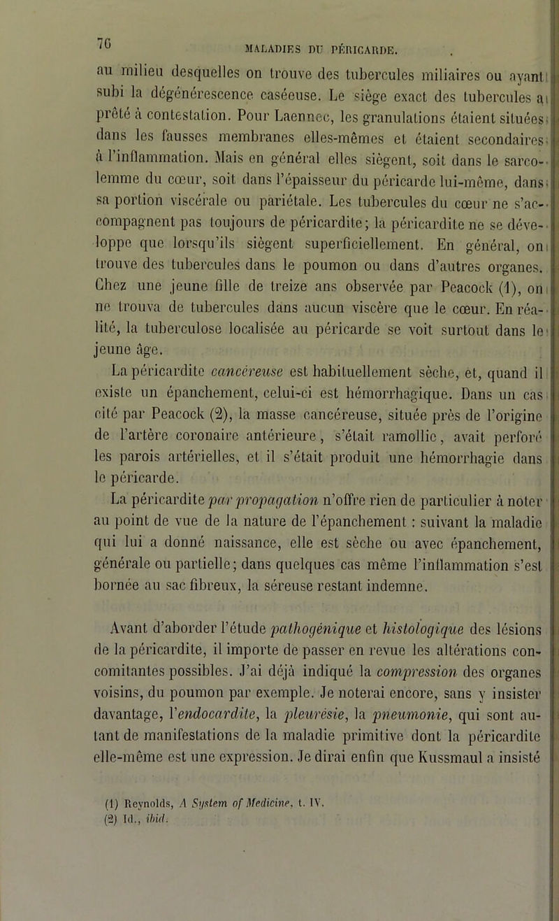au milieu desquelles on trouve des tubercules miliaires ou ayant subi la dégénérescence caséeuse. Le siège exact dos tubercules ai prêté a contestation. Pour Laennec, les granulations étaient situées dans les fausses membranes elles-mêmes et étaient secondaires-■ a 1 inflammation. Mais en général elles siègent, soit dans le sarco- lemme du cœur, soit dans l’épaisseur du péricarde lui-même, dans-; sa portion viscérale ou pariétale. Les tubercules du cœur ne s'ac- compagnent pas toujours de péricardite; la péricardite no se déve- loppe que lorsqu’ils siègent superficiellement. En général, oni trouve des tubercules dans le poumon ou dans d’autres organes. ; Chez une jeune fille de treize ans observée par Peacock (1), on ne trouva de tubercules dans aucun viscère que le cœur. En réa- lité, la tuberculose localisée au péricarde se voit surtout dans le jeune âge. La péricardite cancéreuse est habituellement sèche, et, quand il existe un épanchement, celui-ci est hémorrhagique. Dans un cas i cité par Peacock (2), la masse cancéreuse, située près de l’origine de l’artère coronaire antérieure, s’était ramollie, avait perforé les parois artérielles, et il s’était produit une hémorrhagie dans le péricarde. La péricardite par propagation n’offre rien de particulier à noter j au point de vue de la nature de l’épanchement : suivant la maladie qui lui a donné naissance, elle est sèche ou avec épanchement, i générale ou partielle; dans quelques cas même l’inflammation s’est bornée au sac fibreux, la séreuse restant indemne. Avant d’aborder l’étude pathogénique et histologique des lésions i de la péricardite, il importe dépasser en revue les altérations c.on- j comitantes possibles. J’ai déjà indiqué la compression des organes voisins, du poumon par exemple. Je noterai encore, sans y insister davantage, Yendocardite, la pleurésie, la pneumonie, qui sont au- i tant de manifestations de la maladie primitive dont la péricardite elle-même est une expression. Je dirai enfin que Kussmaul a insisté (1) Reynolds, A System of Medicine, t. IV. (2) I d., ibid.