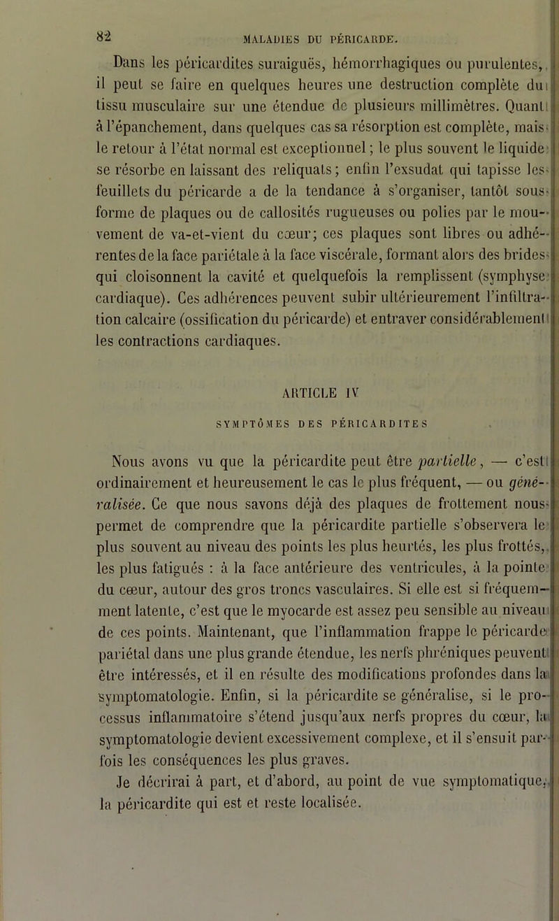 Dans les péricardites suraiguës, hémorrhagiques ou purulentes, ■ il peut se faire en quelques heures une destruction complète duiII tissu musculaire sur une étendue de plusieurs millimètres. Quanti I à l’épanchement, dans quelques cas sa résorption est complète, mais-: le retour à l’état normal est exceptionnel ; le plus souvent le liquide se résorbe en laissant des reliquats; enfin l’exsudât qui tapisse les- feuillets du péricarde a de la tendance à s’organiser, tantôt sous-: forme de plaques ou de callosités rugueuses ou polies par le mou- vement de va-et-vient du cœur; ces plaques sont libres ou adhé- rentes de la face pariétale à la face viscérale, formant alors des brides- j qui cloisonnent la cavité et quelquefois la remplissent (symphyse cardiaque). Ces adhérences peuvent subir ultérieurement l’infiltra- tion calcaire (ossification du péricarde) et entraver considérablemenl les contractions cardiaques. ARTICLE IV SYMPTÔMES DES PÉRICARDITES Nous avons vu que la péricardite peut être partielle, — c’esll I ordinairement et heureusement le cas le plus fréquent, — ou gêné— ralisée. Ce que nous savons déjà des plaques de frottement nous-j permet de comprendre que la péricardite partielle s’observera le plus souvent au niveau des points les plus heurtés, les plus frottés, - les plus fatigués : à la face antérieure des ventricules, à la pointe du cœur, autour des gros troncs vasculaires. Si elle est si fréquem- ment latenLe, c’est que le myocarde est assez peu sensible au niveau de ces points. Maintenant, que l’inflammation frappe le péricarde E pariétal dans une plus grande étendue, les nerfs phréniques peuvent être intéressés, et il en résulte des modifications profondes dans la symptomatologie. Enfin, si la péricardite se généralise, si le pro- cessus inflammatoire s’étend jusqu’aux nerfs propres du cœur, la symptomatologie devient excessivement complexe, et il s’ensuit par- fois les conséquences les plus graves. Je décrirai à part, et d’abord, au point de vue symptomatique, : la péricardite qui est et reste localisée.