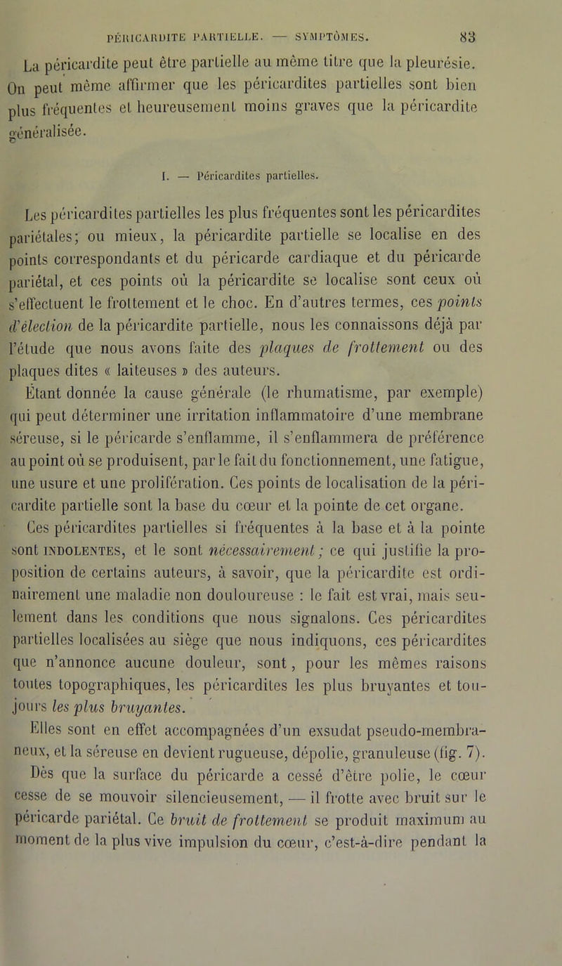 La péricardite peut être partielle au même titre que la pleurésie. On peut même affirmer que les péricardites partielles sont bien plus fréquentes et heureusement moins graves que la péricardite généralisée. I. — Péricardites partielles. Les péricardites partielles les plus fréquentes sont les péricardites pariétales; ou mieux, la péricardite partielle se localise en des points correspondants et du péricarde cardiaque et du péricarde pariétal, et ces points où la péricardite se localise sont ceux où s’effectuent le frottement et le choc. En d’autres termes, ces points d'élection de la péricardite partielle, nous les connaissons déjà par l’étude que nous avons faite des plaques de frottement ou des plaques dites « laiteuses » des auteurs. Étant donnée la cause générale (le rhumatisme, par exemple) qui peut déterminer une irritation inflammatoire d’une membrane séreuse, si le péricarde s’enflamme, il s’enflammera de préférence au point où se produisent, parle fait du fonctionnement, une fatigue, une usure et une prolifération. Ces points de localisation de la péri- cardite partielle sont la base du cœur et la pointe de cet organe. Ces péricardites partielles si fréquentes à la base et à la pointe sont indolentes, et le sont nécessairement ; ce qui justifie la pro- position de certains auteurs, à savoir, que la péricardite est ordi- nairement une maladie non douloureuse : le fait est vrai, mais seu- lement dans les conditions que nous signalons. Ces péricardites partielles localisées au siège que nous indiquons, ces péricardites que n’annonce aucune douleur, sont, pour les mêmes raisons toutes topographiques, les péricardites les plus bruyantes et tou- jours les plus bruyantes. Elles sont en effet accompagnées d’un exsudât pseudo-membra- neux, et la séreuse en devient rugueuse, dépolie, granuleuse (fig. 7). Dès que la surface du péricarde a cessé d’être polie, le cœur cesse de se mouvoir silencieusement, —il frotte avec bruit sur le péricarde pariétal. Ce bruit de frottement se produit maximum au moment de la plus vive impulsion du cœur, c’est-à-dire pendant la