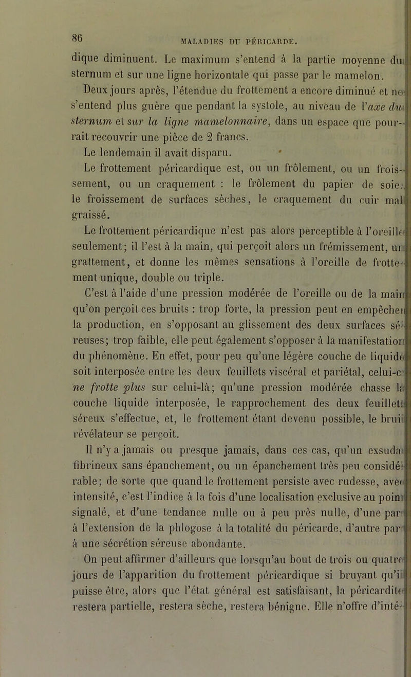 dique diminuent. Le maximum s’entend à la partie moyenne dm sternum et sur une ligne horizontale qui passe par le mamelon. Deux jours après, l’étendue du frottement a encore diminué et ne- s’entend plus guère que pendant la systole, au niveau de l'axe du sternum et sur la ligne mamelonnaire, dans un espace que pour- rait recouvrir une pièce de 2 francs. Le lendemain il avait disparu. Le frottement péricardique est, ou un frôlement, ou un frois- sement, ou un craquement : le frôlement du papier de soie, le froissement de surfaces sèches, le craquement du cuir mal graissé. Le frottement péricardique n’est pas alors perceptible à 1’oreillo seulement; il l’est à la main, qui perçoit alors un frémissement, ui grattement, et donne les mêmes sensations à l’oreille de frotte- ment unique, double ou triple. C’est à l’aide d’une pression modérée de l’oreille ou de la main qu’on perçoit ces bruits : trop forte, la pression peut en empêchei la production, en s’opposant au glissement des deux surfaces sé reuses; trop faible, elle peut également s’opposer à la manifestation du phénomène. En effet, pour peu qu’une légère couche de liquide soit interposée entre les deux feuillets viscéral et pariétal, celui-c ne frotte plus sur celui-là; qu’une pression modérée chasse In couche liquide interposée, le rapprochement des deux feuillet; séreux s’effectue, et, le frottement étant devenu possible, le brui révélateur se perçoit. Il n’y a jamais ou presque jamais, dans ces cas, qu’un exsuda fibrineux sans épanchement, ou un épanchement très peu considé rable; de sorte que quand le frottement persiste avec rudesse, ave» intensité, c’est l’indice à la fois d’une localisation exclusive au poin signalé, et d’une tendance nulle ou à peu près nulle, d’une par à l’extension de la phlogose à la totalité du péricarde, d’autre par à une sécrétion séreuse abondante. On peut affirmer d’ailleurs que lorsqu’au bout de trois ou quatre jours de l’apparition du frottement péricardique si bruyant qu’i puisse être, alors que l’état général est satisfaisant, la péricardite restera partielle, restera sèche, restera bénigne. Elle n’olfre d’inté-