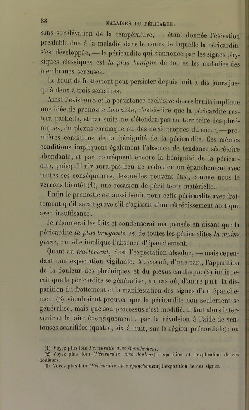 MALADIES DU PÉRICARDE. sans surélévation de la température, — étant donnée l’élévation préalable due à la maladie dans le cours de laquelle la péricardite s est développée, — la péricardite qui s’annonce par les signes phy- siques classiques est la plus bénigne de toutes les maladies des membranes séreuses. Le bruit de frottement peut persister depuis huit à dix jours jus- qu’à deux à trois semaines. Ainsi l’existence et la persistance exclusive de ces bruits implique une idée de pronostic favorable, c’est-à-dire que la péricardite res- tera partielle, et par suite ne s’étendra pas au territoire des phré- niques, du plexus cardiaque ou des nerfs propres du cœur, pre- mières conditions de la bénignité de la péricardite. Ces mêmes conditions impliquent également l’absence de tendance sécrétoire abondante, et par conséquent encore la bénignité de la péricar- dite, puisqu’il n’y aura pas lieu de redouter un épanchement avec toutes ses conséquences, lesquelles peuvent être, comme nous le verrons bientôt (1), une occasion de péril toute matérielle. Enfin le pronostic est aussi bénin pour cette péricardite avec frot- tement qu’il serait grave s’il s’agissait d’un rétrécissement aortique avec insuffisance. Je résumerai les faits et condenserai ma pensée en disant que la péricardite la plus bruyante est de toutes les péricardites la moins grave, car elle implique l'absence d’épanchement. Quant au traitement, c’est l’expectation absolue, — mais cepen- dant une expectation vigilante. Au cas où, d’une part, l’apparition de la douleur des phréniques et du plexus cardiaque (2) indique- rait que la péricardite se généralise; au cas où, d’autre part, la dis- parition du frottement et la manifestation des signes d’un épanche- ment (3) viendraient prouver que la péricardite non seulement se généralise, mais que son processus s’est modifié, il faut alors inter- venir et le faire énergiquement : par la révulsion à l’aide de ven- touses scarifiées (quatre, six à huit, sur la région précordiale); ou (1) Voyez plus loin Péricardite avec épanchement. (2) Voyez plus loin (Péricardite avec douleur) l’exposition et l’explication de ces douleurs. (3) Voyez plus loin <Péricardite avec épanchement) l’exposition de ces signes.