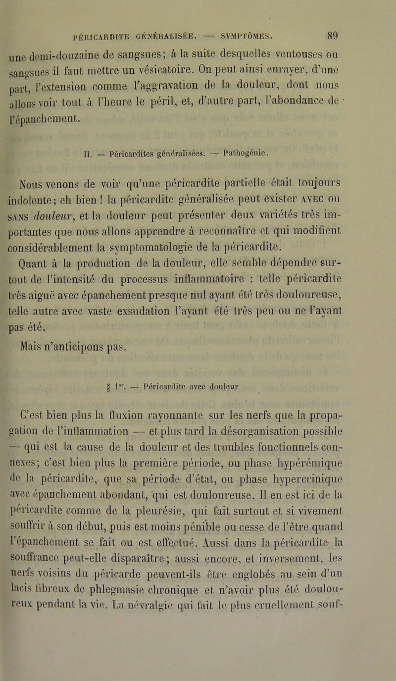 80 PÉRICARDITE GÉNÉRALISÉE. — SYMPTÔMES. une demi-douzaine de sangsues; à la suite desquelles ventouses ou sangsues il faut mettre un vésicatoire. On peut ainsi enrayer, d’une part, l’extension comme l’aggravation de la douleur, dont nous allons voir tout à l’heure le péril, et, d’autre part, l’abondance de l’épanchement. II. — Péricardites généralisées. — Pathogénie, Nous venons de voir qu’une péricardite partielle était toujours indolente; eh bien ! la péricardite généralisée peut exister avec ou sans douleur, et la douleur peut présenter deux variétés très im- portantes que nous allons apprendre à reconnaître et qui modifient considérablement la symptomatologie de la péricardite. Quant à la production de la douleur, elle semble dépendre sur- tout de l’intensité du processus inflammatoire : telle péricardite très aiguë avec épanchement presque nul ayant été très douloureuse, telle autre avec vaste exsudation l’ayant été très peu ou ne l’ayant pas été. Mais n’anticipons pas. g l«r — Péricardite avec douleur. C’est bien plus la fluxion rayonnante sur les nerfs que la propa- gation de l’inflammation — et plus tard la désorganisation possible — qui est la cause de la douleur et des troubles fonctionnels con- nexes; c’est bien plus la première période, ou phase hypérémique de la péricardite, que sa période d’état, ou phase hypercrinique avec épanchement abondant, qui est douloureuse. 11 en est ici de la péricardite comme de la pleurésie, qui fait surtout et si vivement souffrir à son début, puis est moins pénible ou cesse de l’être quand l’épanchement se fait ou est effectué. Aussi dans la péricardite la souffrance peut-elle disparaître; aussi encore, et inversement, les nerfs voisins du péricarde peuvent-ils être englobés au sein d’un lacis fibreux de phlegmasie chronique et. n’avoir plus été doulou- reux pendant la vie. La névralgie qui fait le plus cruellement souf-
